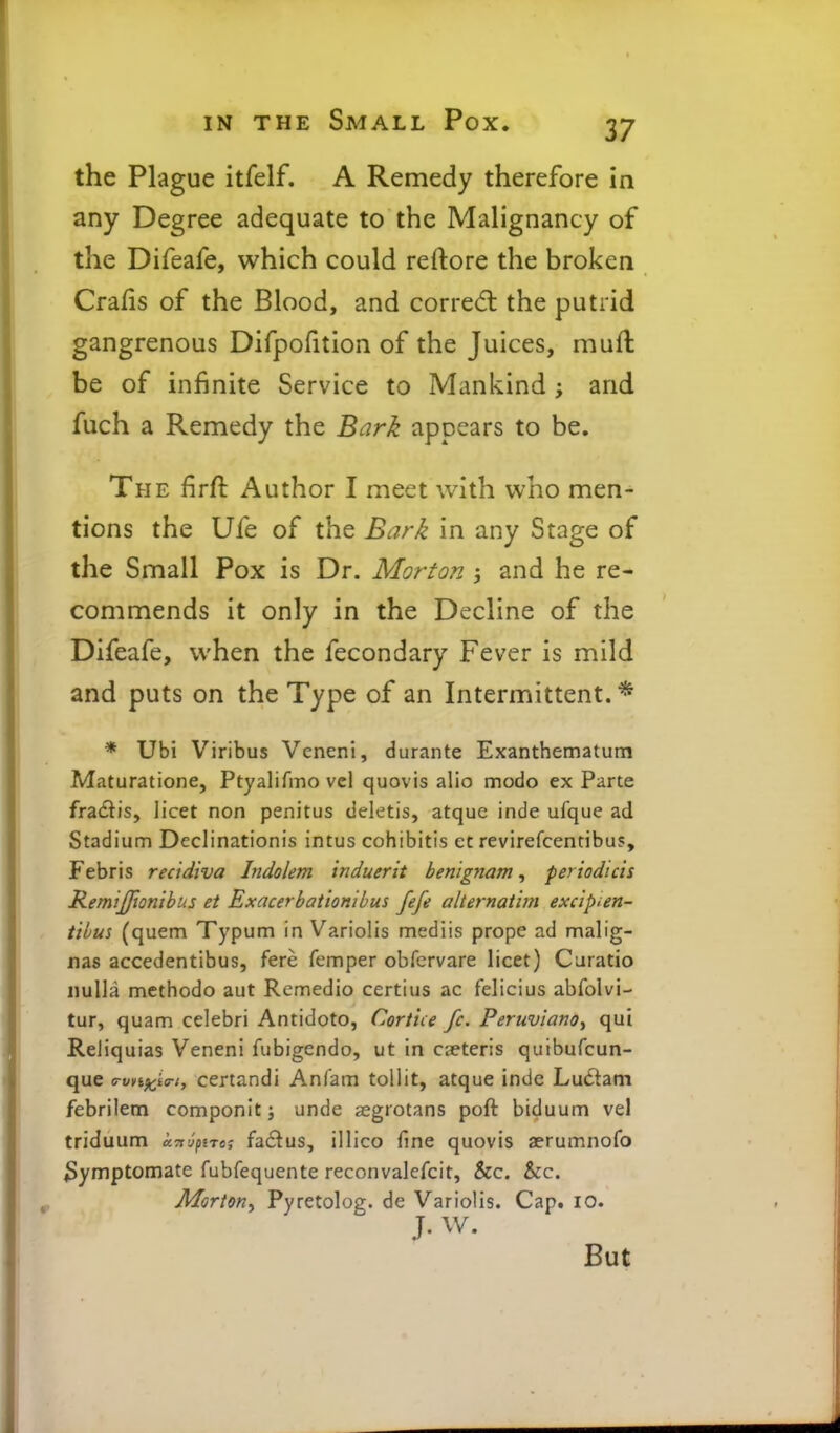 the Plague itfelf. A Remedy therefore in any Degree adequate to the Malignancy of the Difeafe, which could reftore the broken Crafis of the Blood, and corre<5l the putrid gangrenous Difpofition of the Juices, muft be of infinite Service to Mankind; and fuch a Remedy the Bark appears to be. The firft Author I meet with who men- tions the Ufe of the Bark in any Stage of the Small Pox is Dr. Morton ; and he re- commends it only in the Decline of the Difeafe, when the fecondary Fever is mild and puts on the Type of an Intermittent. * * Ubi Viribus Veneni, durante Exanthematum Maturatione, Ptyalifmo vel quovis alio modo ex Parte fradtis, licet non penitus deletis, atquc inde ufque ad Stadium Declinationis intus cohibitis et revirefcentibus, Febris recidiva Indolem induerit benignam, periodicis RemiJJionibus et Exacerbat 'tonibus fefe alternatim excipien- tibus (quem Typum in Variolis mediis prope ad malig- nas accedentibus, fere femper obfervare licet) Caratio nulla methodo aut Rcmedio certius ac felicius abfolvi- tur, quam celebri Antidote, Cortice fc. Peruviana^ qui ReJiquias Veneni fiibigendo, ut in ceteris quibufcun- que <rvn^i<ri, ccrtandi Anfam tollit, atque indc LuiStam febrilem componit; unde aegrotans poft biduum vel triduum k-ni^iro', fa£tus, illico fine quovis aerumnofo 3ymptomate fubfequente reconvalefcit, &c. &c. Morton^ Pyretolog. de Variolis. Cap. lO. J. W. But