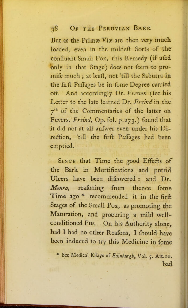 But as the Primae Viae are then very much loaded, even in the mildeft Sorts of the confluent Small Pox, this Remedy (if ufed only in that Stage) does not feem to pro- mife much ; at leall:, not 'till the Saburra in the firft PafTages be in fome Degree carried oflf. And accordingly Dr. Frewin (fee his Letter to the late learned Dr. Freind in the of the Commentaries of the latter on Fevers. Freindy Op. fol. p.273.) found that it did not at all anfvver even under his Di- redlion, 'till the firft Paflages had been emptied. Since that Time the good Effeds of the Bark in Mortifications and putrid Ulcers have been difcovered : and Dr. Monro, reafoning from thence fome Time ago * recommended it in the firft Stages of the Small Pox, as promoting the Maturation, and procuring a mild well- conditioned Pus, On his Authority alone, had I had no other Reafons, I fhould have been induced to try this Medicine in fome * See Medical Effays of Edinburgh^ Vol. 5. Art. 10. bad