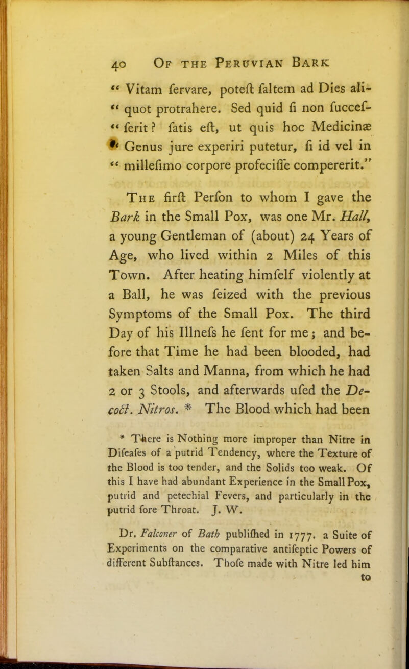 ** Vitam fervare, poteft faltem ad Dies ali- ** quot protrahere. Sed quid fi non fuccef- ** ferit ? fatis eft, ut quis hoc Medicinae Genus jure experiri putetur, fi id vel in ** millefimo corpore profeciffe compererit/' The firft Perfon to whom I gave the Bark in the Small Pox, was one Mr. Hali, a young Gentleman of (about) 24 Years of Age, who lived within 2 Miles of this Town. After heating himfelf violently at a Ball, he was feized with the previous Symptoms of the Small Pox. The third Day of his Illnefs he fent for me; and be- fore that Time he had been blooded, had taken Salts and Manna, from which he had 2 or 3 Stools, and afterwards ufed the De~ codf. Nitros. * The Blood which had been * T^ere is Nothing more improper than Nitre in Difeafes of a putrid Tendency, where the Texture of the Blood is too tender, and the Solids too weak. Of this I have had abundant Experience in the Small Pox, putrid and petechial Fevers, and particularly in the putrid fore Throat. J. W. Dr. Falconer of Bath publifhed in 1777. a Suite of Experiments on the comparative antifeptic Powers of different Subftances. Thofe made with Nitre led him to