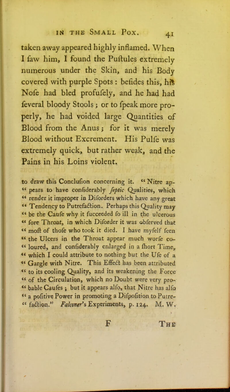 taken away appeared highly inflamed. When I faw him, I found the Puftules extremely numerous under the Skin, and his Body covered with purple Spots: befides this, hh Nofe had bled profufely, and he had had feveral bloody Stools; or to fpeak more pro- perly, he had voided large Quantities of Blood from the Anus; for it was merely Blood without Excrement. His Pulfe was extremely quick, but rather weak, and the Pains in his Loins violent. to draw this Conclufion concerning it. Nitre ap- ** pears to have confiderably feptic Qualities, which *' render it improper in Diforders which have any great ** Tendency to Putrefadlion. Perhaps this Quality may ** be the Caufe why it fucceeded fo ill in the ulcerous ** fore Throat, in which Diforder it was obferved that ** moft of thofe who took it died. I have myfelf feen *' the Ulcers in the Throat appear much worfe co- *' loured, and confiderably enlarged in a fhort Time, *< which I could attribute to nothing but the Ufe of a ** Gargle with Nitre. This EfFeft has been atiributed to its cooling Quality, and its weakening the Force ** of the Circulation, which no Doubt were very pro- ** bable Caufes ; but it appears alfo, that Nitre has alfo ** a pofitive Power in promoting a Difpofition to Putre-  fadion.'-' /tf/fc»/r's Experiments, p. 124. M. W.