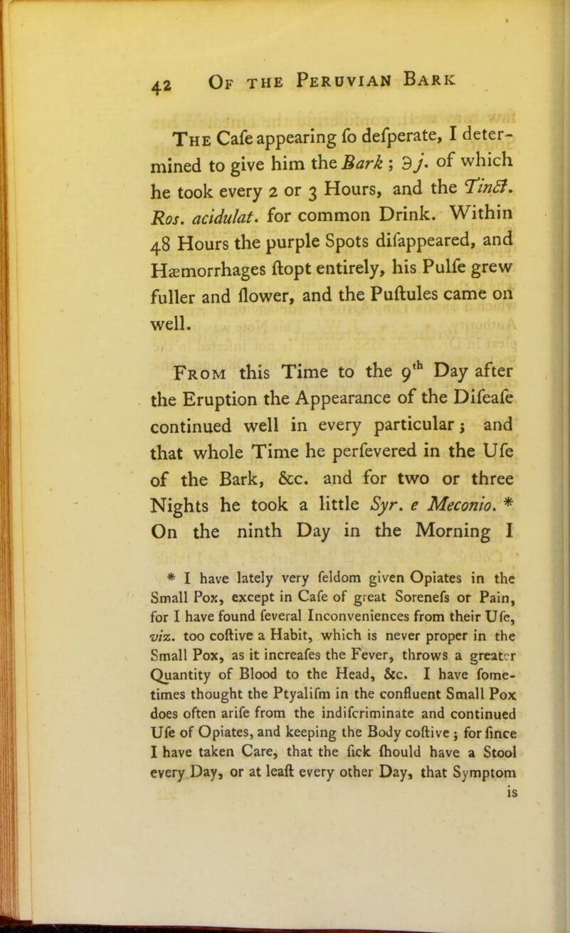 The Cafe appearing fo defperate, I deter- mined to give him the Bark ; 9y. of which he took every 2 or 3 Hours, and the Ti?2B. Ros. acidukt. for common Drink. Within 48 Hours the purple Spots difappeared, and Hemorrhages ftopt entirely, his Pulfe grew fuller and flower, and the Puftules came on well. From this Time to the 9*^ Day after the Eruption the Appearance of the Difeafe continued well in every particular 5 and that whole Time he perfevered in the Ufe of the Bark, 6cc. and for two or three Nights he took a little Syr, e Meconio. * On the ninth Day in the Morning I * I have lately very feldom given Opiates in the Small Pox, except in Cafe of great Sorenefs or Pain, for I have found feveral Inconveniences from their Ufe, viz. too coftive a Habit, which is never proper in the Small Pox, as it increafes the Fever, throws a greater Quantity of Blood to the Head, &c. I have fome- times thought the Ptyalifm in the confluent Small Pox does often arife from the indifcriminate and continued Ufe of Opiates, and keeping the Body coftive j for fince I have taken Care, that the fick ftiould have a Stool every Day, or at leaft every other Day, that Symptom is