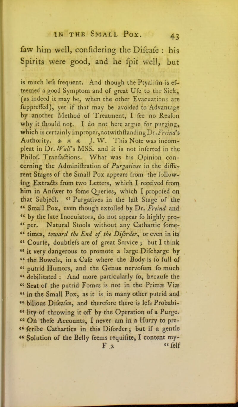 faw him well, confidering the Difeafe : his Spirits were good, and he Ipit well, but is much lefs frequent. And though the Ptyalifm is ef-* teemed a good Symptom and of great Ufe to the Sick, (as indeed it may be, when the other Evacuations are fupprefied), yet if that may be avoided to Advantage by another Method of Treatment, I fee no Reafon why it fhould noj. I do not here argue for purging, which is certainly improper,notwithftandingDr.iv-t/w/s Authority. * * ^(f J. W. This Note was incom- pleat in Dr. lVaU\ MSS. and it is not inferted in the Philof. Tranfadions. What was his Opinion con- cerning the Adminiftration of Purgatives in the diffe^ rent Stages of the Small Pox appears from the follow- ing Extracts from two Letters, which I received from him in Anfwer to fome Queries, which I propofed on that Subjedl.  Purgatives in the laft Stage of the ** Small Pox, even though extolled by Dr. Frelnd and ** by the late Inocuiators, do not appear fo highly pro^ per. Natural Stools without any Cathartic fome- ** times, toward the End of the Diforder^ or even in its ** Courfe, doubtlefs are of great Service ; but I think *• it very dangerous to promote a large Difcharge by ** the Bowels, in a Cafe where the Body is fo full of putrid Humors, and the Genus nervofum fo much ** debilitated ; And more particularly fo, becaufe the ** Seat of the putrid Fomes is not in the Primas Vias *» in the Small Pox, as it is in many other putrid and •* bilious Difeafes, and therefore there is lefs Probabi- ** lity of throwing it ofF by the Operation of a Purge, On thefe Accounts, I never am in a Hurry to pre- <* fcribe Cathartics in this Diforder; but if a gentle Solution of the Belly feems requifite, I content my- F2 «*fdf