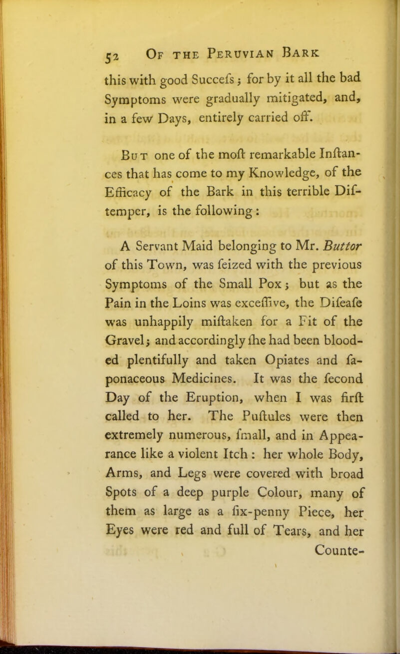 this with good Succefs for by it all the bad Symptoms were gradually mitigated, and, in a few Days, entirely carried off. But one of the mod remarkable Inftan- ces that has come to my Knowledge, of the Efficacy of the Bark in this terrible Dif- tempcr, is the following : A Servant Maid belonging to Mr. Buttor of this Town, was feized with the previous Symptoms of the Small Pox; but as the Pain in the Loins was exceflive, the Difeafe was unhappily miftaken for a Fit of the Gravel; and accordingly £he had been blood- ed plentifully and taken Opiates and fa- ponaceous Medicines. It was the fecond Day of the Eruption, when I was firft called to her. The Puftules were then extremely numerous, fmall, and in Appea- rance like a violent Itch : her whole Body, Arms, and Legs were covered with broad Spots of a deep purple Colour, many of them as large as a fix-penny Piece, her Eyes were red and full of Tears, and her Counte-