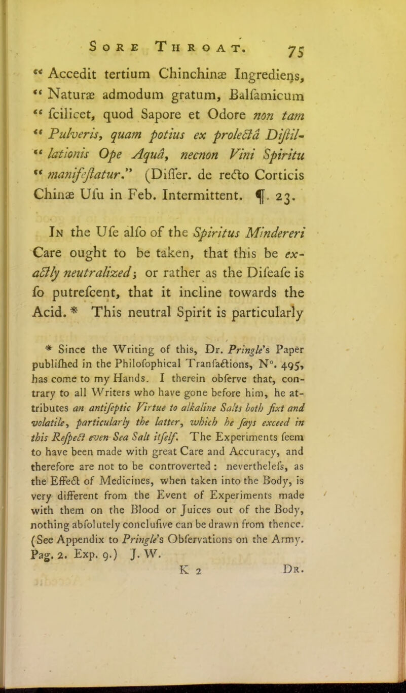 Accedit tertium Chinchinae Ingrediens, Naturae admodum gratum, Balfamicum ** fcilicet, quod Sapore et Odore non tarn *' Puherisy quam potius ex prole51 d DiJliU •* lationis Ope Aqua, necnon Vint Spirku manifeftatur.'' (Differ, de redto Corticis Chiiiae Ufu in Feb. Intermittent, f ^ 23. In the Ufe alfo of the Spiritus Mmdereri Care ought to be taken, that this be ex- adily neutralized or rather as the Difeafe is fo putrefcent, that it incline towards the Acid. * This neutral Spirit is particularly * Since the Writing of this, Dr. Prlngle's Paper publiflied in the Phiiofophical Tranfa^tions, N°. 495, has come to my Hands. I therein obferve that, con- trary to all Writers who have gone before him, he at- tributes an antifeptic Virtue to alkaline Salts both fixt and volatile^ particularly the latter^ which he fays exceed in this RefpeB even Sea Salt itfelf. The Experiments feem to have been made with great Care and Accuracy, and therefore are not to be controverted : neverthelefs, as the EfFecSl: of Medicines, when taken into the Body, is very different from the Event of Experiments made with them on the Blood or Juices out of the Body, nothing abfolutely conclufive can be drawn from thence. (See Appendix to Prifjgle's Obfervations on the Army. Pag. 2. Exp. g.) J. W. K 2 Dr.