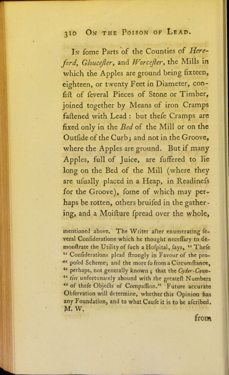 In feme Parts of the Counties of Here- ford, Gloucejier, and Worcefier, the Mills in which the Apples are ground being (ixteen, eighteen, or twenty Feet in Diameter, con- fifl of feveral Pieces of Stone or Timber, joined together by Means of iron Cramps faftened with Lead : but thefe Cramps are fixed only in the Bed of the Mill or on the Outfide of the Curbj and not in the Groove, where the Apples are ground. But if many Apples, full of Juice, are fuffered to lie long on the Bed of the Mill (where they are ufually placed in a Heap, in Readinefs for the Groove), fome of which may per- haps be rotten, others bruifed in the gather- ing, and a Moiflure fpread over the whole, mentioned above. The Writer after enumerating fe- veral Confiderations which he thought neceflary to de- monftrate the Utility of fuch a Hofpital, fays,  Thefe *' Confiderations plead ftrongly in Favour of the pro- ^' pofed Scheme; and the more fo from a Circumftance, perhaps, not generally known ; that the Cyder-Coun-  ties unfortunately abound with the greateft Numbers ** of thefe Objeds of Compaflion. Future accurate Obfervation will determine, whether this Opinion has any Foundation, and to whatCaufe it is to be afcribed. from