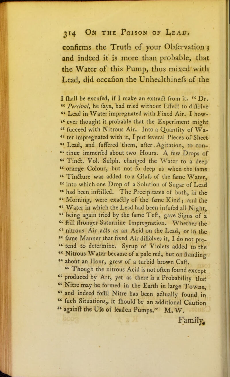 confirms the Truth of your Obfervation ; and indeed it is more than probable, that the Water of this Pump, thus mixed with Lead, did occafion the Unhealthinefs of the I {hall be excufed, if I make an extraft from it. ** Dr. •* Perctvaly he fays, had tried without EfFe£l to diflblve Lead in Water impregnated with Fixed Air. I how- «* ever thought it probable that the Experiment might ** fucceed with Nitrous Air. Into a Quantity of Wa- ter impregnated with it, I put feverai Pieces of Sheet ** Lead, and fufFered them, after .Agitation, to con- *' tinue immerfed about two Hours. A few Drops of Tinifl. Vol. Sulph. changed the Water to a deep ** orange Colour, but not fo deep as when the fame ** Tindlure was added to a Glafs of the fame Water,  into which one Drop of a Solution of Sugar of Lead had been inftillcd. The Precipitates of both, in the *' Morning, were exaitly of the fame Kind ; and the •* Water in which the Lead had been infufed all Night, being again tried by the fame Teft, gave Signs of a *' fl^ill ftronger Saturnine Impregnation. Whether the *' nitrous Air a£ls as an Acid on the Lead, or in the fame Manner that fixed Air diflblves it, I do not prc- *' tend to determine. Syrup of Violets added to the Nitrous Water became of a pale red, but on ftanding  about an Hour, grew of a turbid brown Caft.  Though the nitrous Acid is not often found except  produced by Art, yet as there is a Probability that ** Nitre may be formed in the Earth in large Towns, *< and indeed foffil Nitre has been adlually found in «* fuch Situations,, it fhould be an additional Caution ** againft the Ufe of leaden Pumps. M. W. Family^