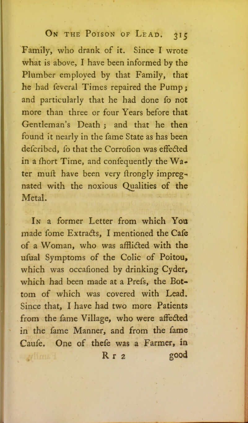 Family, who drank of it. Since I wrote what is above, I have been informed by the Plumber employed by that Family, that he had feveral Times repaired the Pump; and particularly that he had done fo not more than three or four Years before that Gentleman's Death ; and that he then found it nearly in the fame State as has been defcribed, fo that the Corrofion was efFeded in a fhort Time, and confequently the Wa- ter muft have been very flrongly impreg- nated with the noxious Qualities of the Metal. In a former Letter from which You made fome Extrads, I mentioned the Cafe of a Woman, who was afflidled with the ufual Symptoms of the Colic of Poitou, which was occafioned by drinking Cyder, which had been made at a Prefs, the Bot- torn of which was covered with Lead. Since that, I have had two more Patients from the fame Village, who were affedled in the fame Manner, and from the fame Caufe. One of thefe was a Farmer, in R r 2 good