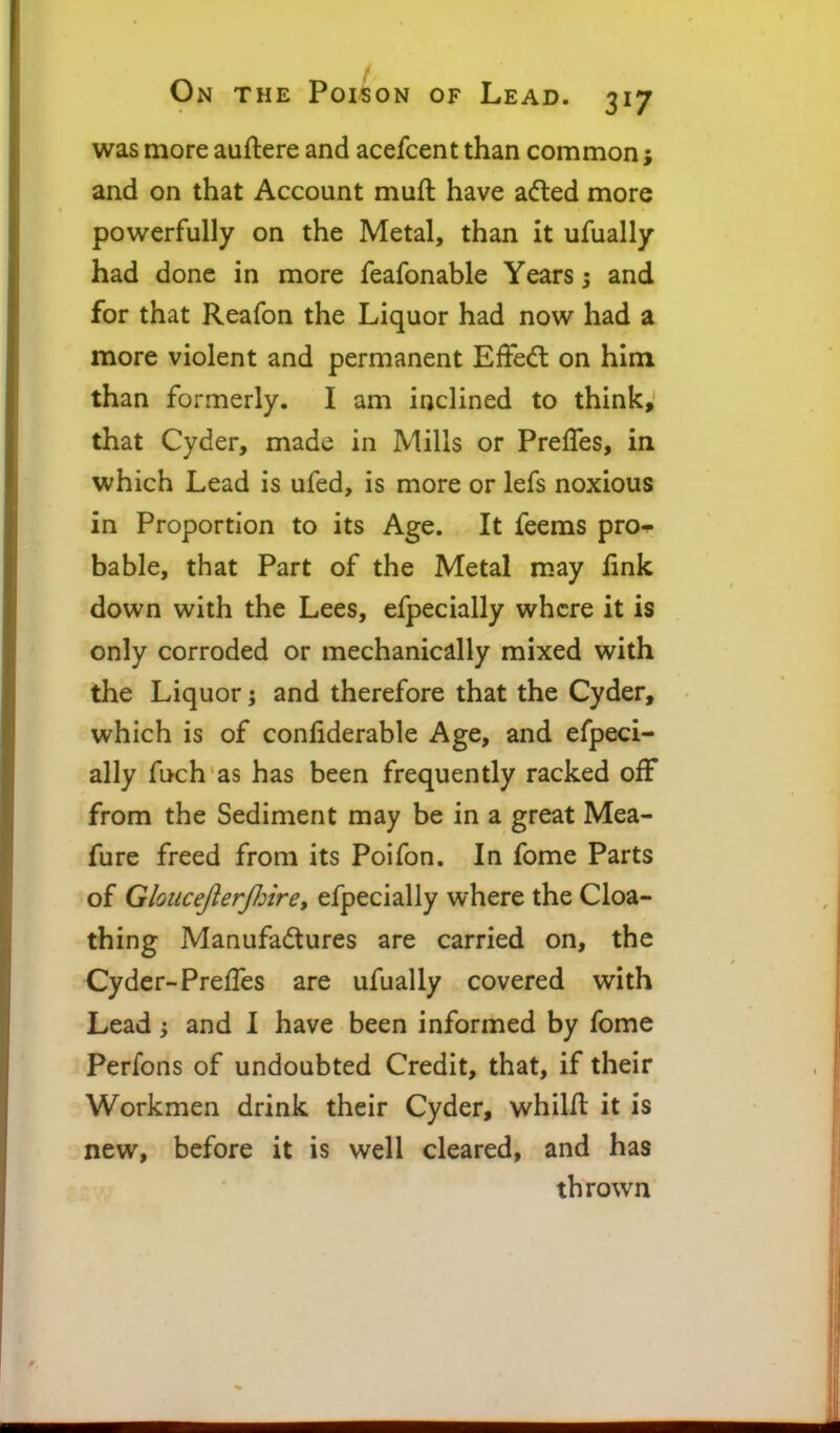 was more auftere and acefcent than common; and on that Account muft have a(fted more powerfully on the Metal, than it ufually had done in more feafonable Years; and for that Reafon the Liquor had now had a more violent and permanent Effedt on him than formerly. I am inclined to think,' that Cyder, made in Mills or Prefles, in which Lead is ufed, is more or lefs noxious in Proportion to its Age. It feems pro^ bable, that Part of the Metal may link down with the Lees, efpecially where it is only corroded or mechanically mixed with the Liquor; and therefore that the Cyder, which is of confiderable Age, and efpeci- ally fuch as has been frequently racked off from the Sediment may be in a great Mea- fure freed from its Poifon. In fome Parts of GlouceJlerJInre, efpecially where the Cloa- thing Manufadures are carried on, the Cyder-PrefTes are ufually covered with Lead j and I have been informed by fome Perfons of undoubted Credit, that, if their Workmen drink their Cyder, whilfl it is new, before it is well cleared, and has thrown