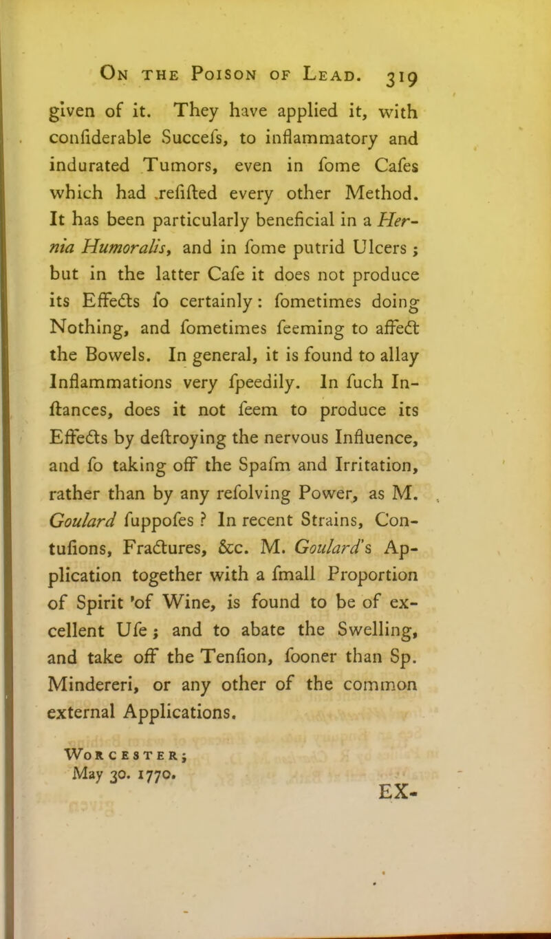 given of it. They have applied it, with confiderable Succefs, to inflammatory and indurated Tumors, even in fome Cafes which had ,refifted every other Method. It has been particularly beneficial in a Her^ nia Humor alls y and in fome putrid Ulcers; but in the latter Cafe it does not produce its EfFedts fo certainly: fometimes doing Nothing, and fometimes feeming to affedt the Bowels. In general, it is found to allay Inflammations very fpeedily. In fuch In- ftanccs, does it not feem to produce its Eflfeds by deftroying the nervous Influence, and fo taking oflf the Spafm and Irritation, rather than by any refolving Power, as M. Goulard fuppofes ? In recent Strains, Con- tufions, Frad:ures, &c. M. Goulard^ Ap- plication together with a fmall Proportion of Spirit 'of Wine, is found to be of ex- cellent Ufe; and to abate the Swelling, and take off the Tenflon, fooner than Sp. Mindereri, or any other of the common external Applications, Wo RCESTERj May 30. 1770. EX