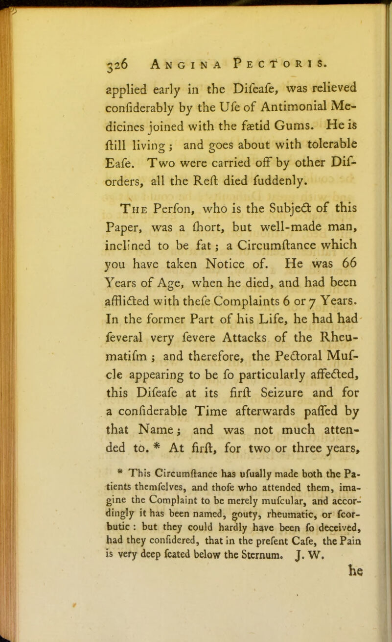 applied early in the Difeafe, was relieved confiderably by the Ufe of Antimonial Me- dicines joined with the faetid Gums. He is flill living ; and goes about with tolerable Eafe. Two were carried off by other Dif- orders, all the Reft died fuddenly. The Perfon, who is the Subject of this paper, was a {hort, but well-made man, inclined to be fat; a Circumftance which you have taken Notice of. He was 66 Years of Age, when he died, and had been afflided with thefe Complaints 6 or 7 Years. In the former Part of his Life, he had had feveral very fevere Attacks of the Rheu- matifm ; and therefore, the Pedoral Muf- cle appearing to be fo particularly affedled, this Difeafe at its firll: Seizure and for a confiderable Time afterwards pafTed by that Name and was not much atten- ded to. * At firft, for two or three years, * This Circumftance has ufually made both the Pa- tients themfelves, and thofe who attended them, ima- gine the Complaint to be merely mufcular, and accor- dingly it has been named, ^outy, rheumatic, or fcor- butic : but they could hardly have been fo deceived, had they confidered, that in the prcfent Cafe, the Pain is very deep feated below the Sternum, J. W, he