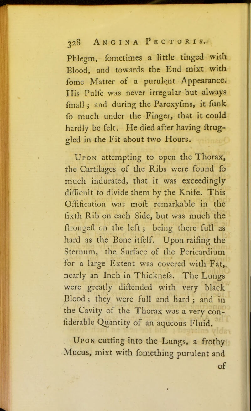 Phlegm, fometimes a little tinged with Blood, and towards the End mixt with feme Matter of a purulent Appearance. His Pulfe was never irregular but always fmall; and during the Paroxyfms, it funk fo much under the Finger, that it could hardly be felt. He died after having flrug- gled in the Fit about two Hours. Upon attempting to open the Thorax, the Cartilages of the Ribs were found fo much indurated, that it was exceedingly difficult to divide them by the Knife. This Offification wai moft remarkable in the fixth Rib on each Side, but was much the ftrongelt on the left; being there full as hard as the Bone itfelf. Upon railing the Sternum, the Surface of the Pericardium for a large Extent was covered with Fat^ nearly an Inch in Thicknefs. The Lungs were greatly diftended with very black Blood; they were full and hard ; and in the Cavity of the Thorax was a very con- fiderable Quantity of an aqueous Fluid. Upon cutting into the Lungs, a frothy Mucus, mixt with fomething purulent and of