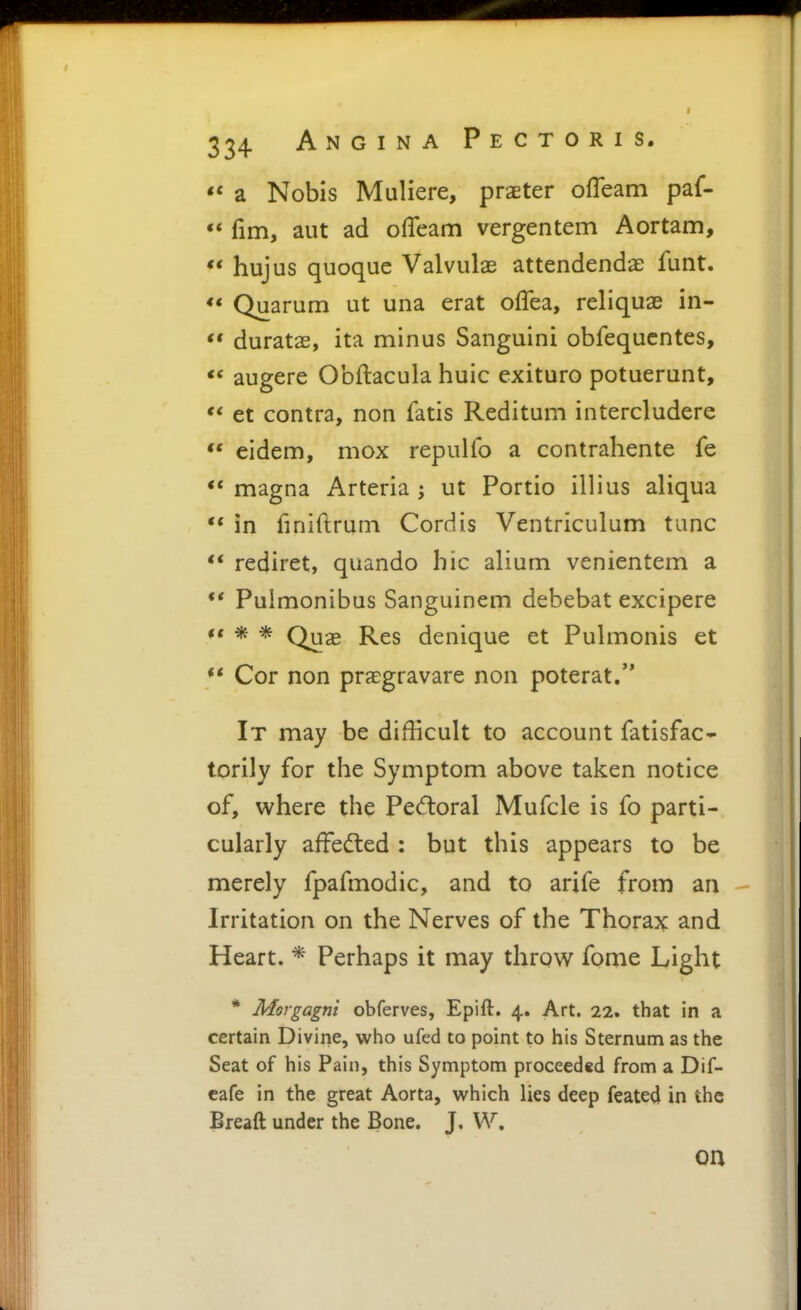 a Nobis Muliere, praeter ofleam paf- ** fim, aut ad offeam vergentem Aortam, ** hujus quoque Valvulas attendendae funt. <* Quarum ut una erat offea, reliquae in- ** duratas, ita minus Sanguini obfequcntes, <* augere Obftacula huic exituro potuerunt,  et contra, non fatis Reditum intercludere *' eidem, mox repulfo a contrahente fe ** magna Arteria ; ut Portio illius aliqua  in finiftrum Cordis Ventriculum tunc ** rediret, quando hie alium venientem a *' Pulmonibus Sanguinem debebat excipere ** * * Quas Res denique et Pulmonis et ** Cor non praegravare non poterat. It may be difficult to account fatisfac- torily for the Symptom above taken notice of, where the Pectoral Mufcle is fo parti- cularly afFedled: but this appears to be merely fpafmodic, and to arife from an Irritation on the Nerves of the Thorax and Heart. * Perhaps it may throw fome Light * Morgagni obferves, Epift. 4. Art. 22. that in a certain Divine, who ufed to point to his Sternum as the Seat of his Pain, this Symptom proceeded from a Dif- cafe in the great Aorta, which lies deep feated in the Breaft under the Bone. J. W. oa