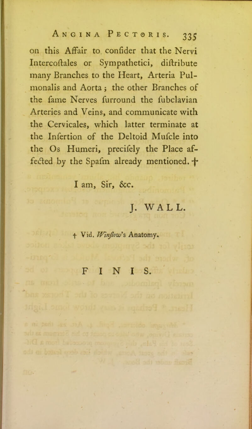 on this Affair to confider that the Nervi Intercoftales or Sympathetici, diftribute many Branches to the Heart, Arteria Pul- monalis and Aorta ^ the other Branches of the fame Nerves furround the fubclavian Arteries and Veins, and communicate with the Cervicales, which latter terminate at the Infertion of the Deltoid Mufcle into the Os Humeri, precifely the Place af- fedled by the Spafm already mentioned, -f* I am, Sir, &c. J. WALL. f Vid. Winjlowh Anatomy. FINIS.