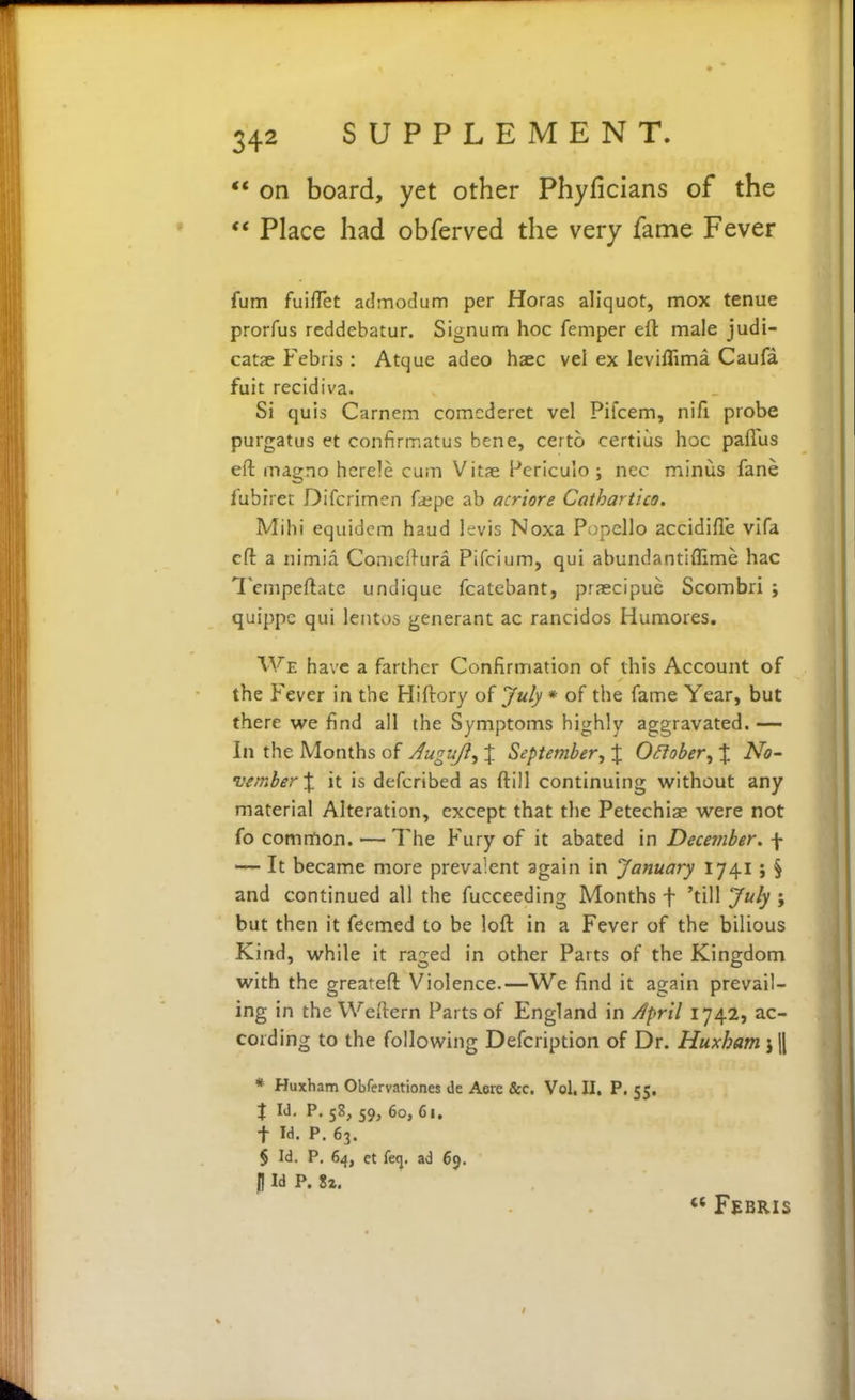  on board, yet other Phyficians of the ** Place had obferved the very fame Fever fum fuiflet admodum per Horas aliquot, mox tenue prorfus rcddebatur. Signum hoc femper eft male judi- catae Febris : Atque adeo haec vel ex leviflima Caufa fuit recidiva. Si quis Carnem comcderet vel Pifcem, nifi probe purgatus et confirmatus bene, certo certius hoc paflus eft magno hcrele cum Vitse Periculo ; nec minus fane fubiret Difcrimen faspe ab acriore Cathartico. Mihi equidcm baud levis Noxa Popcllo accidifle vlfa eft a nimia Conicftura Pifcium, qui abundantiflime hac Tenipeftatc undique fcatebant, praecipuc Scombri ; quippe qui lentos generant ac rancidos Humores, We have a farther Confirmation of this Account of the Fever in the Hiftory July * of the fame Year, but there we find all the Symptoms highly aggravated. — In the Months of Jugujl, % September, % OSiober, % No- vember % it is defcribed as ftill continuing without any material Alteration, except that the Petechiae were not fo common. — The Fury of it abated in December, f — It became more prevalent again in January 1741; § and continued all the fucceeding Months f 'till July ; but then it feemed to be loft in a Fever of the bilious Kind, while it raged in other Parts of the Kingdom with the greateft Violence.—We find it again prevail- ing in the Weftern Parts of England in April 1742, ac- cording to the following Defcription of Dr. Huxham j || * Huxham Obfervationes de Aere &c. Vol. II. P. 55. X Id. p. 58, 59, 60,61. t Id. P. 63. § Id. P. 64, ct feq. ad 69. (I Id P. li. « FSBRIS