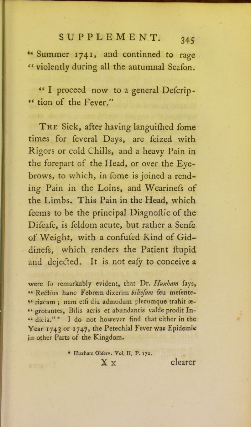 Summer 1741, and continned to rage '* violently during all the autumnal Seafon. ** I proceed now to a general Defcrip- •* tion of the Fever. The Sick, after having languifhed fome times for feveral Days, are feized with Rigors or cold Chills, and a heavy Pain in the forepart of the Head, or over the Eye- brows, to which, in fome is joined a rend- ing Pain in the Loins, and Wearinefs of the Limbs. This Pain in the Head, which feems to be the principal Diagnofl/c of the Difeafe, is feldom acute, but rather a Senfe of Weight, with a confufed Kind of Gid- dinefs, which renders the Patient ftupid and dejected. It is not cafy to conceive a were fo remarkably evident, that Dr. Huxham fays,  Reftius banc Febrem dixerim biliofam feu mefente- ** riacam ; nam etfi diu admodum plerumque trahit ae- ** grotantes, Bilis acris et abundantis valde prodit In-  dicia. * J do not however find that either in the Year 1743 or 1747, the Petechial Fever was Epidemic in other Parts of the Kingdom. * Huxham Obferv. Vol. II. P. 171, X X clearer