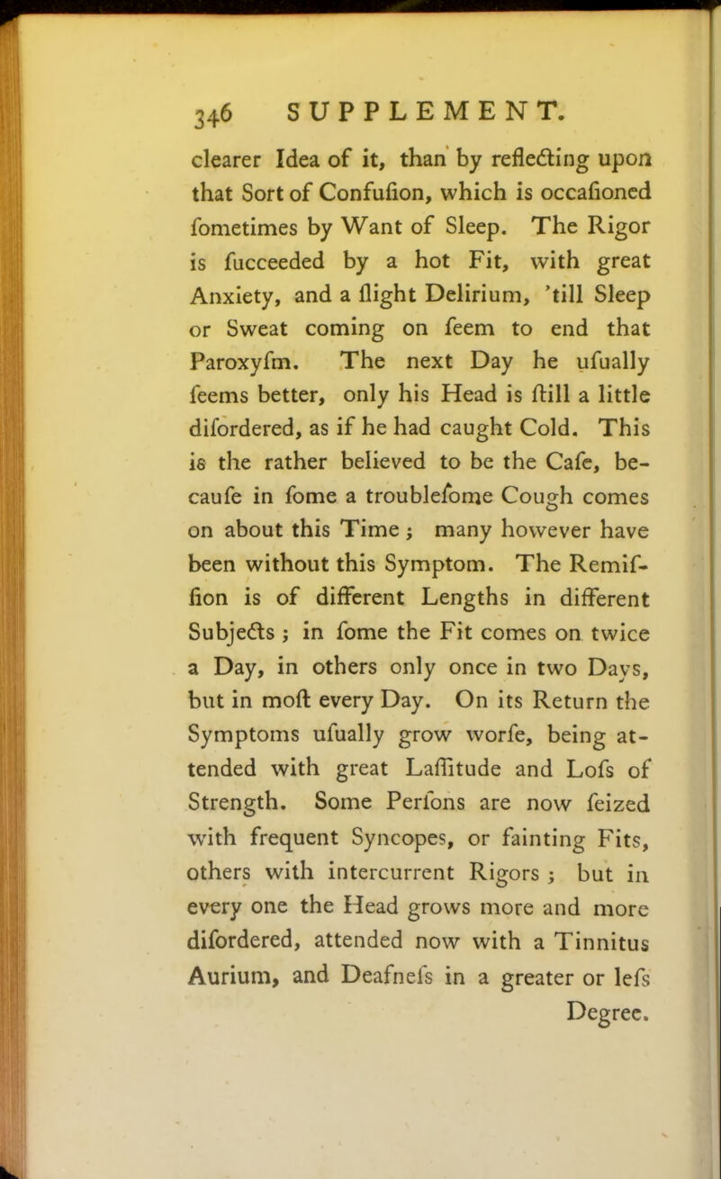 clearer Idea of it, than by refledling upon that Sort of Confufion, which is occafioncd fometimes by Want of Sleep. The Rigor is fucceeded by a hot Fit, with great Anxiety, and a flight Delirium, 'till Sleep or Sweat coming on feem to end that Paroxyfm. The next Day he ufually feems better, only his Head is ftill a little difordered, as if he had caught Cold. This is the rather believed to be the Cafe, be- caufe in fome a troublefome Cough comes on about this Time ; many however have been without this Symptom. The Remif- lion is of different Lengths in different Subje(5ls ; in fome the Fit comes on twice a Day, in others only once in two Days, but in moft every Day. On its Return the Symptoms ufually grow worfe, being at- tended with great Laffitude and Lofs of Strength. Some Perfons are now feized with frequent Syncopes, or fainting Fits, others with intercurrent Rigors ; but in every one the Head grows more and more difordered, attended now with a Tinnitus Aurium, and Deafnefs in a greater or lefs Degree.