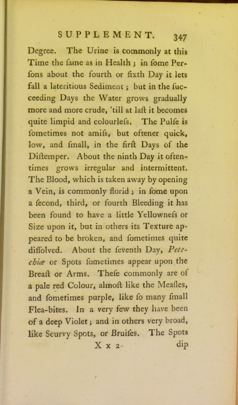 Degree. The Urine is commonly at this Time the fame as in Health ; in fome Per- fons about the fourth or fixth Day it lets fall a lateritious Sediment i but in the fuc- cceding Days the Water grows gradually more and more crude, 'till at laft it becomes quite limpid and colourlefs. The Pulfe is fometimes not amifs, but oftener quick, low, and fmall, in the firft Days of the Difliemper. About the ninth Day it often- times grows irregular and intermittent. The Blood, which is taken away by opening a Vein, is commonly florid ; in fome upon a fecond, third, or fourth Bleeding it has been found to have a little Yellownefs or Size upon it, but in others its Texture ap- peared to be broken, and fometimes quite difTolved. About the feventh Day, Pete- chia or Spots fometimes appear upon the Bread or Arms. Thefe commonly are of a pale red Colour, almoft like the Meafles, and fometimes purple, like fo many fmall Flea-bites. In a very few they have been of a deep Violet j and in others very broad, like Scurvy Spots, or Bruifes. The Spots X X 2 dip