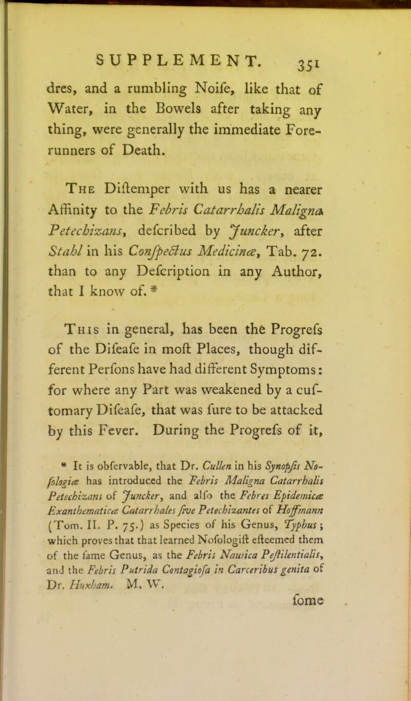 drcs, and a rumbling Noife, like that of Water, in the Bowels after taking any thing, were generally the immediate Fore- runners of Death. The Diflemper with us has a nearer Affinity to the Febris Catarrhalis Maligna, Petecbizanst defcribed by yunckery after Stahl in his ConfpeBus Medicines, Tab. 72. than to any Defcription in any Author, that I know of. * This in general, has been the Progrefs of the Difeafe in moft Places, though dif- ferent Perfons have had different Symptoms: for where any Part was weakened by a cuf- tomary Difeafe, that was fure to be attacked by this Fever. During the Progrefs of it, • It is obfervable, that Dr. CuUen in his Synopjis No- fologice has introduced the Febris Maligna Catarrhalis Petechizam of 'Juyicker^ and alfo the Fchres Epidemica Exantbematica Catarrhales five Petechixantes of Hoffmann (Tom. II. P. 75.) as Species of his Genus, Typhus \ which proves that that learned Nofologift eftcemcd them of the fame Genus, as the Febris Nautica Pejlilentialis, and the Febris Putrida Contagiofa in Carceribus genita of Dr. Huxham. M. W. fome