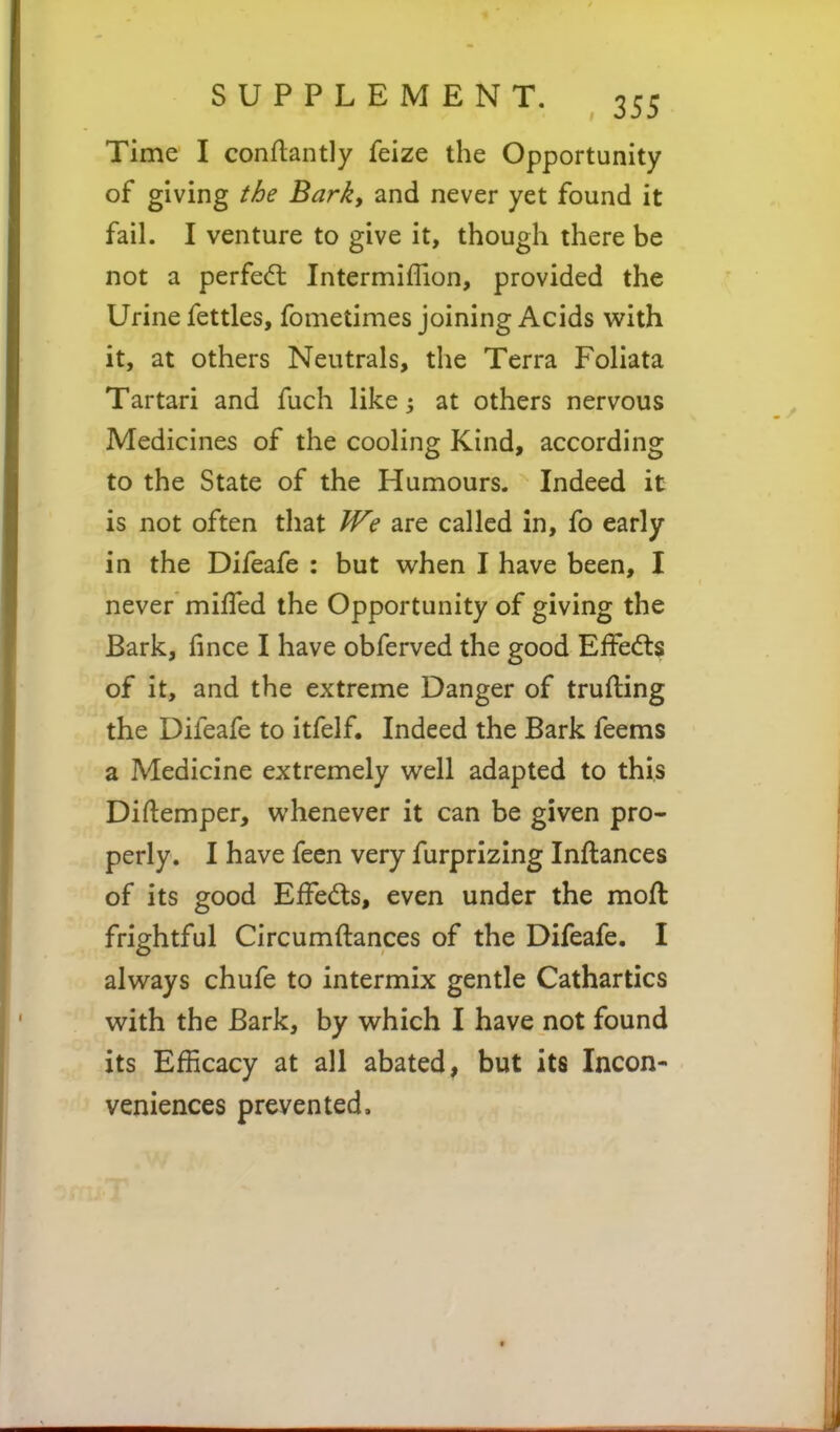 Time I conftantly feize the Opportunity of giving the Barky and never yet found it fail. I venture to give it, though there be not a perfedt Intermiffion, provided the Urine fettles, fometimes joining Acids with it, at others Neutrals, the Terra Foliata Tartari and fuch like; at others nervous Medicines of the cooling Kind, according to the State of the Humours. Indeed it is not often that We are called in, fo early in the Difeafe : but when I have been, I never milTed the Opportunity of giving the Bark, fince I have obferved the good Effe(fts of it, and the extreme Danger of trufting the Difeafe to itfelf. Indeed the Bark feems a Medicine extremely well adapted to this Diftemper, whenever it can be given pro- perly. I have feen very furprizing Inftances of its good EfFeds, even under the mofl frightful Circumftances of the Difeafe. I always chufe to intermix gentle Cathartics with the Bark, by which I have not found its Efficacy at all abated, but its Incon- veniences prevented.