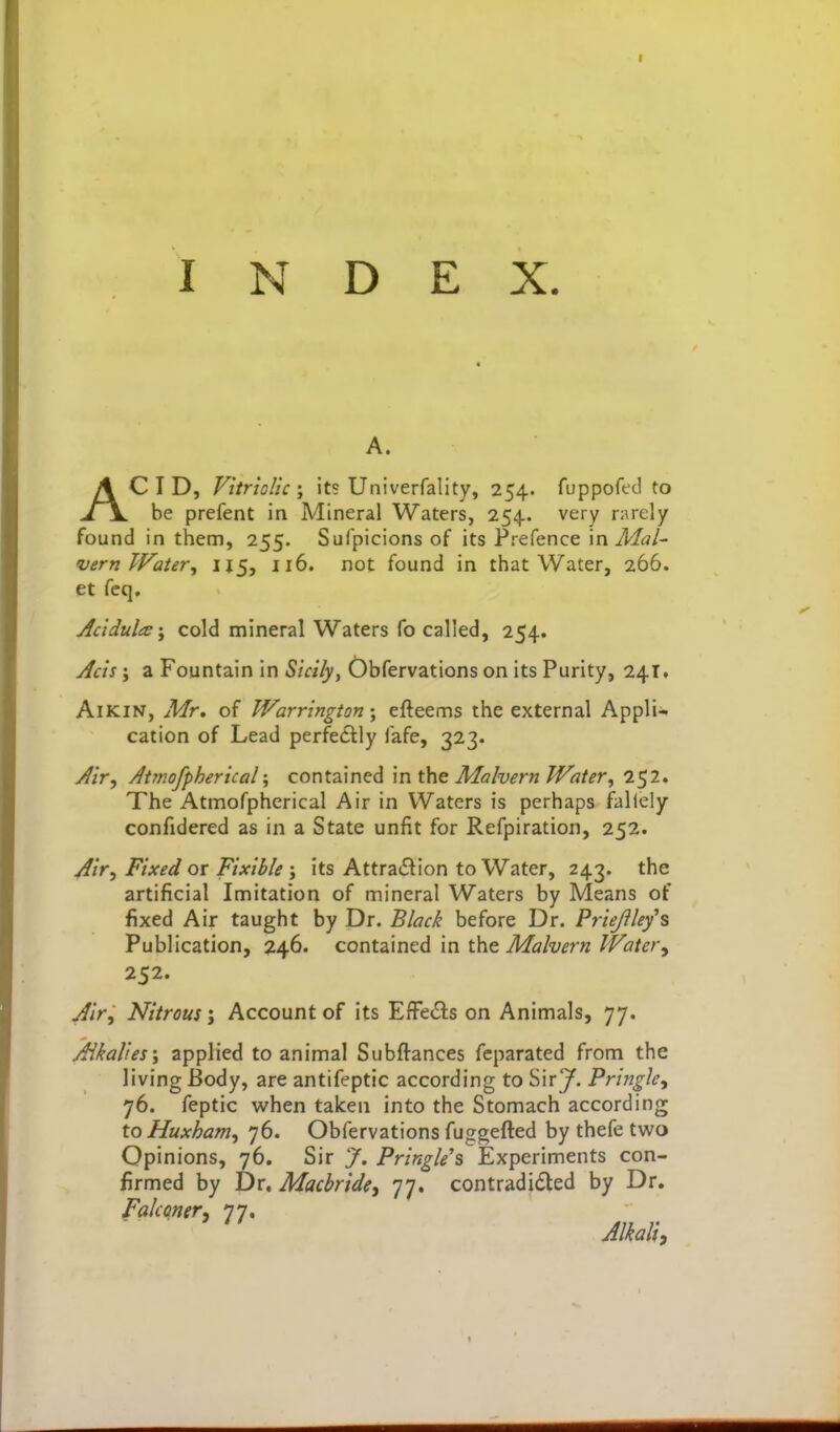 INDEX. A. ACID, Vitriolic J its Univerfality, 254. fuppoftd to be prefent in Mineral Waters, 254.. very rarely found in them, 255. Sufpicions of its Prefence \n Mai- vern Water, IJ5, 116. not found in that Water, 266. et feq. Jcidula-f cold mineral Waters fo called, 254. Acis; a Fountain in Sicilyy Obfervations on its Purity, 241. AiKiN, Mr, of Warrington-y efteems the external AppKu cation of Lead perfedlly fafe, 323. Jir, Atmofpherical; contained \n the Malvern Water, 2^2. The Atmofphcrical Air in Waters is perhaps fallely confidered as in a State unfit for Refpiration, 252. /^ir, Fixed or Fixible ; its AttraC^ion to Water, 243. the artificial Imitation of mineral Waters by Means of fixed Air taught by Dr. Black before Dr. Priejilefs Publication, 246. contained in the Malvern Water, 252. ^/r. Nitrous; Account of its EfFecSs on Animals, 77. Alkalies; applied to animal Subftances fcparated from the living Body, are antifeptic according to Sir J. Pringle, 76. feptic when taken into the Stomach according to Huxham, 76. Obfervations fuggefted by thefe two Opinions, 76. Sir J, Pringle's Experiments con- firmed by Dr. MacbridCi 77. contradicted by Dr. fakoneri 77. Alkali,