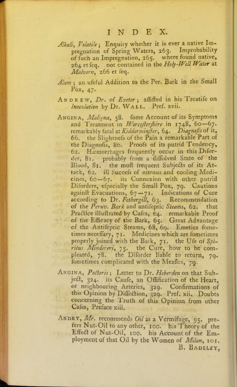 Jlkali, Volatile ; Enquiry whether it is ever a native Im- pregnation of Spring Waters, 263. Improbability of fuch an Impregnation, 265. vi^here found native, 264 et feq. not contained in the Holy-Well Water at Malvern^ 266 et feq. Jlum ; an ufeful Addition to the Per. Bark in the Small Pox, 47. Andrew, Dr. of Exeter-y affifted in his Treatife on Inoculation by Dr. Wall. Pref. xvii. Angina, Maligna^ 58. fome Account of its Symptoms and Treatment in Worcejierjhirc in 1748, 60—67. remarkably fatal at Kidderminjler^ 64. Diagnofs of it, 66. the Slightnefs of the Pain a remarkable Part of the Diagnofis, 80. Proofs of its putrid Tendency, 62. PLcmorrhagcs frequently occur in this Difor- der, 81. probably from a diflblved State of the Blood, 81. the rooft frequent Subje£ls of its At- tack, 62. ill Succefs of nitrous and cooling Medi- cines, 60 — 67. its Connexion with other putrid Diforders, efpecially the Small Pox, 79. Cautions againft Evacuations, 67 — 71. Indications of Cure according to Dr. Fothergill^ 63. Recommendation of the Peruv. Bark and antifeptic Steams, 62. that Praflice illuflrated by Cafes, 64. remarkable Proof of the Efficacy of the Bark, 65. Great Advantage of the Antifeptic Steams, 68, 69. Emetics fome- times neceffary, 71. Medicines which are fometimes properly joined with the Baik, 71. the Ufe of Spi- ritus Mindereri, 75. the Cure, how to be com- pleated, 78. the Diforder liable to return, 79. fometimes complicated with the Meafles, 79. Angina, Pe^oris ; Letter to Dr. Heberden on that Sub- je6l, 324. its Caufe, an Offification of the Heart, or neighbouring Arteries, 329. Confirmations of this Opinion by Diflcdion, 329. Pref. xii. Doubts concerning the Truth of this Opinion from othe^- Cafes, Preface xiii. An DRY, Mr. recommends Oil as a Vermifuge, 95. pre- fers Nut-Oil to any other, 100. his Theory of the EfFed of Nut-Oil, 100, his Account of the Em- ployment of that Oil by the Women of Milan., 101, B, Badelev,