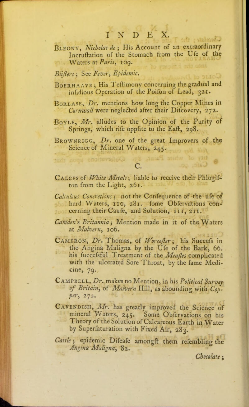 Blegny, Nicholas de ; His Account of an extraordinary Incruftation of the Stomach from the Ufe of the Waters at Pi7r/V, 109. Blijlers i See Fever^ Epidemic, BoERHAAVE ; His Tcftlmony concerning the gradual and infidious Operation of the Poifon ot Lead, 321. BoRLASE, Dr. mentions how long the Copper Mines in Cornwall were negledled after their Difcovery, 272. Boyle, Mr. alludes to the Opinion of the Purity of Springs, which rife oppfite to the Eaft, 298. Brownrigg, Dr. one of the great Improvers of the Science of Mineral Waters, 245. C. CALCFSof IVhiie Metah\ liable to receive their Phlogif- ton from the Light, 261. Calculous Concretions \ not the Confequence of the ufe of hard Waters, no, 281. fome Obfervations con- cerning their Caufe, and Solution, 111,211. Camden s Britannia; Mention made in it of the Waters at Malvern, 106. Cameron, Dr. Thomas, of Worceflerhis Succefs in the Angina Maligna by the Ufe of the Bark, 66. his fuccefsful Treatment of the Meajlei complicated with the ulcerated Sore Throat, by the fame Medi- cine, 79. Campbell, Dr. makes no Mention, in his Political Survey of Britain^ of Malvern Hill, as abounding with Cop- per, 272. Cavendish, Mr. has greatly improved the Science of mineral Waters, 245. Some Obfervations on his Theory of the Solution of Calcareous Earth in Water by Superfaturation with Fixed Air, 283. Cattle; epidemic Difeafe amongft them refembling tlie Jngina Maligjia, 82. Chocolate;