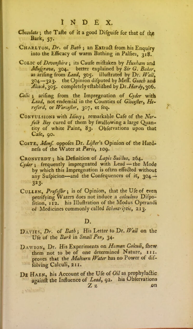 Chicclate \ the Tafte of it a good Difguife for that of tl\C Bark, 57. Charlton, Dr. of Bath ; an Extrafl from his Enquiry into the Efficacy of warm Bathing in Palfies, 318. Colic of DevonJJAre ; its Caufe miftaken by Huxham and Mufgrave., 304. better explained by Sir G. Baker^ as arifing from Lead, 305. illuftrated by Dr. Walt, 304—323. the Opinion difputed by MelT. Geach and Aicociy^o^. completelyeftablifhed by Dr.Hardy^^^b, Colic ; arifing from the Impregnation of Cyder with Lead, not endemial in the Counties of Gloce/ifr, He» reford, or Worcejler, 307, et feq. Convulsions with Idiocy \ remarkable Cafe of the A'cr- folk hoy cured of them by fwallowing a large Quan- tity of white Paint, 83. Obfervations upon that Cafe, 90* CosTE, Monf. oppofes Dr. Lijiers Opinion of the Hard- nefs of the Water at Paris, 109. Cronstedt ; his Definition of Lapis Suiilus, 264, Cyder; frequently impregnated with Lead — the Mode by which this Impregnation is often efFeded without any Sufpicion—and the Confequences of it, 304-^- 323- CuLLEN, ProfeJfor\ is of Opinion, that the Ufe of even petrifying Waters does not induce a calculous Difpo- fition, 112. his Illuftration of the Modus Operandi of Medicines commonly called/;V/;^n/r;/)//V, 213. I D. Davies, Dr. of Bath; His Letter to Dr. Wall on the Uli: of the Bark in Small Pox, 34. Dawson, Dr. His Experiments on Human Calculi, fhew them not to be of one determined Nature, 111. proves that the Malvern Water has no Power of dif- folving Calculi, 211. D£ Haen, his Account of the Ufe of Oil as prophylaaic asainft the Influence of Lead^ 92. his Obfervations ^ Z z on