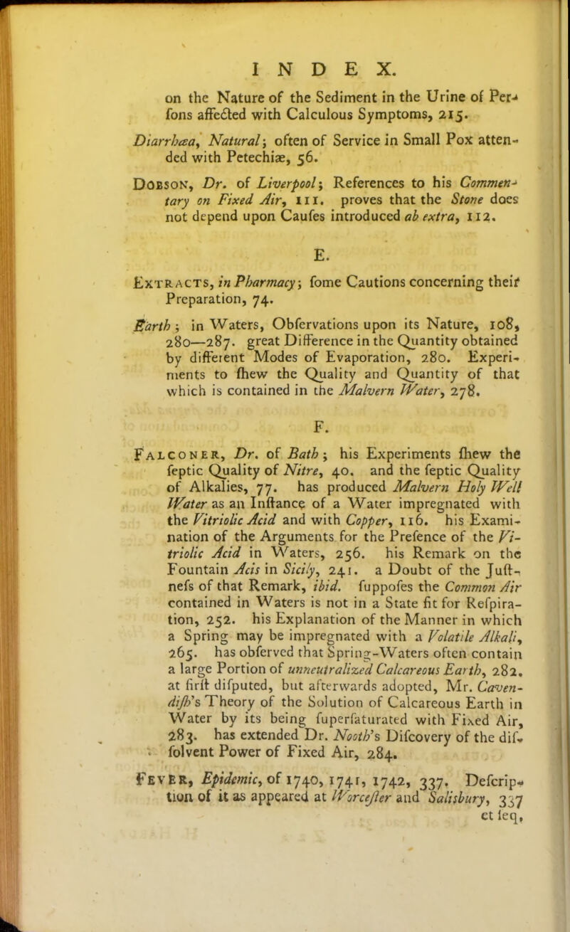 on the Nature of the Sediment in the Urine of Per-k fons affected with Calculous Symptoms, 215. Diarrbaoy Natural; often of Service in Small Pox atten- ded with Petechiae, 56. DOBSON, Dr. of Liverpool'f References to his Commen-> tary on Fixed Air, ill. proves that the Stone does not depend upon Caufes introduced ab extra, 112. E. Extracts, in Pharmacy ; fome Cautions concerning theif Preparation, 74. Earth ; in Waters, Obfervations upon its Nature, 108, 280—287. great Difference in the Quantity obtained by different Modes of Evaporation, 280. Experi>. nients to fhew the Quality and Quantity of that which is contained in the Malvern Water, 278. F. Falconer, Z>r. of Bath; his Experiments fhew the feptic Quality of Nitre, 40. and the feptic Quality of Alkalies, 77. has produced Malvern Holy Well Water as an Inftance of a Water impregnated with the Vitriolic Acid and with Copper, 116. his Exami* nation of the Arguments for the Prefence of the Vi- triolic Acid in Waters, 256. his Remark on the Fountain Acis in Sicily, 241. a Doubt of the Juft- nefs of that Remark, ibid, fuppofes the Common Jir contained in Waters is not in a State fit for Refpira- tion, 252. his Explanation of the Manner in which a Spring may be impregnated with a Volatile Alkali, 265. has obfervcd that Spring-Waters often contain a large Portion of utincutralized Calcareous Earth, 282. at firlt difputed, but afterwards adopted, Mr. Caven- dijh's Theory of the Solution of Calcareous Earth in Water by its being fuperfaturated with Fixed Air, 283. has extended Dr. Nooth's Difcovery of the dif- > folvcnt Power of Fixed Air, 284. Fever, Epidmic, o{ ij/^o, 174.1, 1742, 337. Defcrlp- tion of it as appeared at IVorceJler and Salisbury, 337 ct leq,