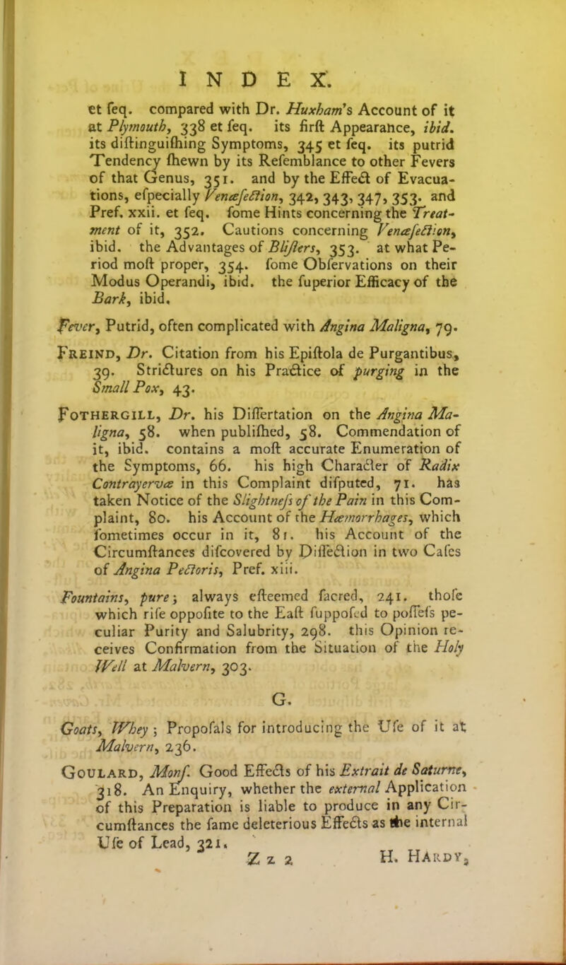 ct feq. compared with Dr. Huxham's Account of it at Plymouthy 338 et feq. its firft Appearance, ibid, its diftinguiftiing Symptoms, 345 et feq. its putrid Tendency ftiewn by its Refemblance to other Fevers of that Genus, 351. and by the EfFe(Sl of Evacua- tions, efpecially [^eneefeSfion^ 342, 343, 347, 353. and Pref. xxii. et feq. fome Hints concerning the Treat' ment of it, 352. Cautions concerning Fenafe^iien^ ibid, the Advantages of 5///?frj, 353. at what Pe- riod moft proper, 354. fome Obfervations on their Modus Operandi, ibid, the fuperior Efficacy of the Bark, ibid, f^evety Putrid, often complicated with /Ingina Maligna, 79. Freind, Dr. Citation from his Epiftola de Purgantibus, 39. Strictures on his Practice of purging in the Small Pox, 43. FoTHERGiLL, Dr. his Diflertation on the Anguia Ma- ligna, 58. when publifhed, 58. Commendation of it, ibid, contains a moft accurate Enumeration of the Symptoms, 66. his high Charader of Radix Contrayerves in this Complaint difputcd, 71. has taicen Notice of the SlightneJ's of the Pain in this Com- plaint, 80. his Account of the Hiemorrhagei, which Ibmetimes occur in it, 8f. his Account of the Circumftances difcovered by J)ifle£\ion in two Cafes of Angina Pectoris, Pref. xiii. Fountains, pure; always efteemed facred, 241. thofe which rife oppofite to the Eaft fuppofcd to poflefs pe- culiar Purity and Salubrity, 298. this Opinion re- ceives Confirmation from the Situation of the Holy Will at Malvern, 303. G. Coats, Whey \ Propofals for introducing the life of it at Malvern, 236. Goulard, Monf. Good EfFe£ls of his Extrait de Satumt, 318. An Enquiry, whether the fA'^^rrr?/Application of this Preparation is liable to produce in any Cir- cumftances the fame deleterious Effects as *e internal Ufe of Lead, 321. Z z 2 H. Hardy,