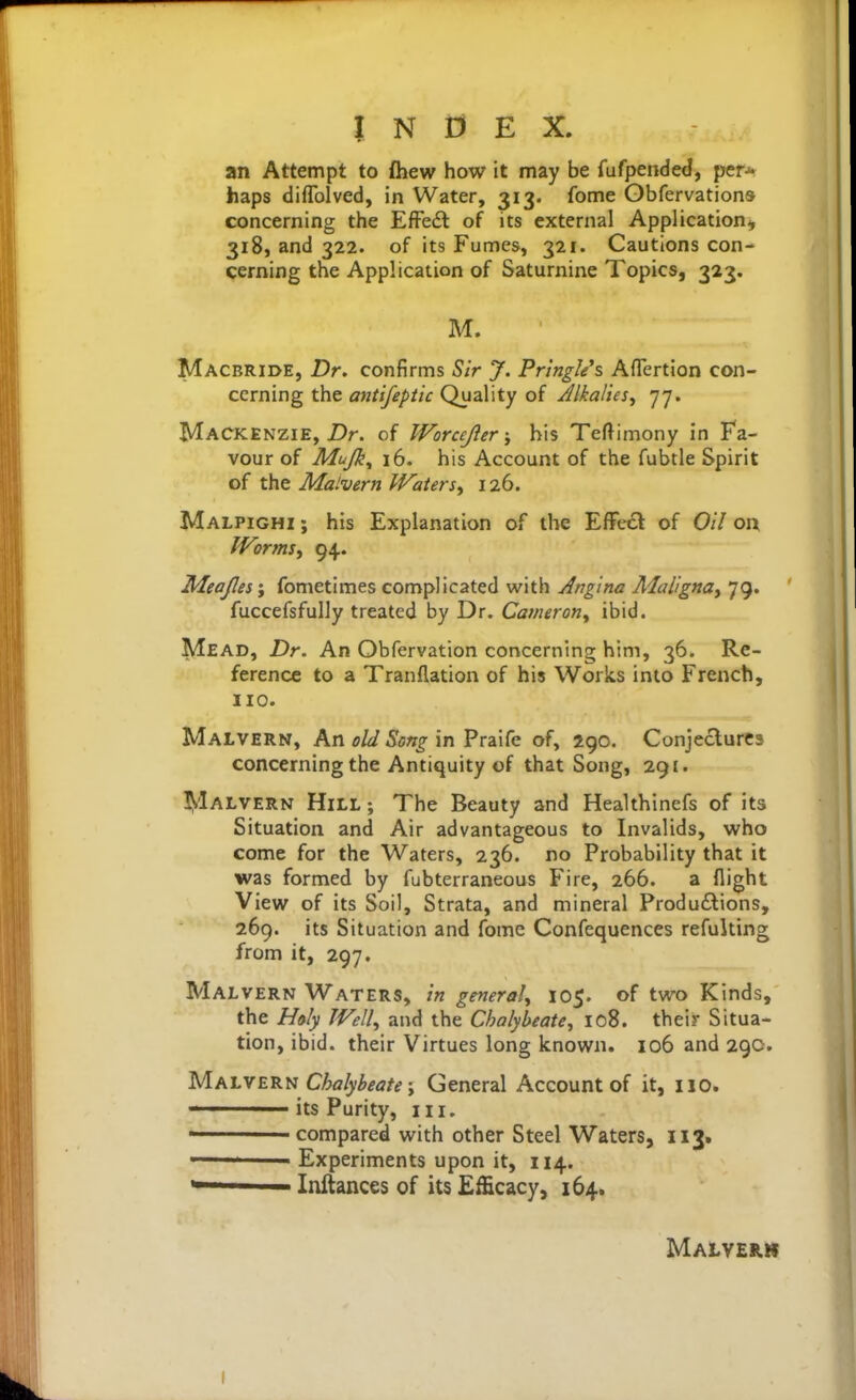 an Attempt to £hew how it may be fufpended, per-*» haps diflblved, in Water, 313. fome Obfervations concerning the EfFe6t of its external Application-, 318, and 322. of its Fumes, 321. Cautions con- cerning the Application of Saturnine Topics, 323. M. Macbride, Dr. confirms Sir J. Pr'mgles Aflertion con- cerning the aniifepiic Quality of JlkalieSy 77. Mackenzie, Z>r. of Worcejierbis Teftimony in Fa- vour of Mujk^ 16. his Account of the fubtle Spirit of the Malvern Waters^ 126. Malpighi ; his Explanation of the EfFe6l of Oil on Worms, 94. Zdeajles'j fometimes complicated with Angina Aial'igna, 79. fuccefsfuUy treated by Dr. Cameron, ibid. Mead, Dr. An Obfervation concerning him, 36. Re- ference to a Tranflation of his Works into French, no. Malvern, An old Song in Praife of, 290. Conjectures concerning the Antiquity of that Song, 291. !!»1alvern Hill ; The Beauty and Healthinefs of its Situation and Air advantageous to Invalids, who come for the Waters, 236. no Probability that it was formed by fubterraneous Fire, 266. a flight View of its Soil, Strata, and mineral Produftions, 269. its Situation and fome Confequences refulting from it, 297. Malvern Waters, in general, 105. of two Kinds, the Holy Well, and the Chalybeate, 108. their Situa- tion, ibid, their Virtues long known. 106 and 29c. Vih\M^^'^ Chalybeate; General Account of it, 110. its Purity, in. ' compared with other Steel Waters, 113. Experiments upon it, 114. *■ Inftances of its Efficacy, 164. Malvern I