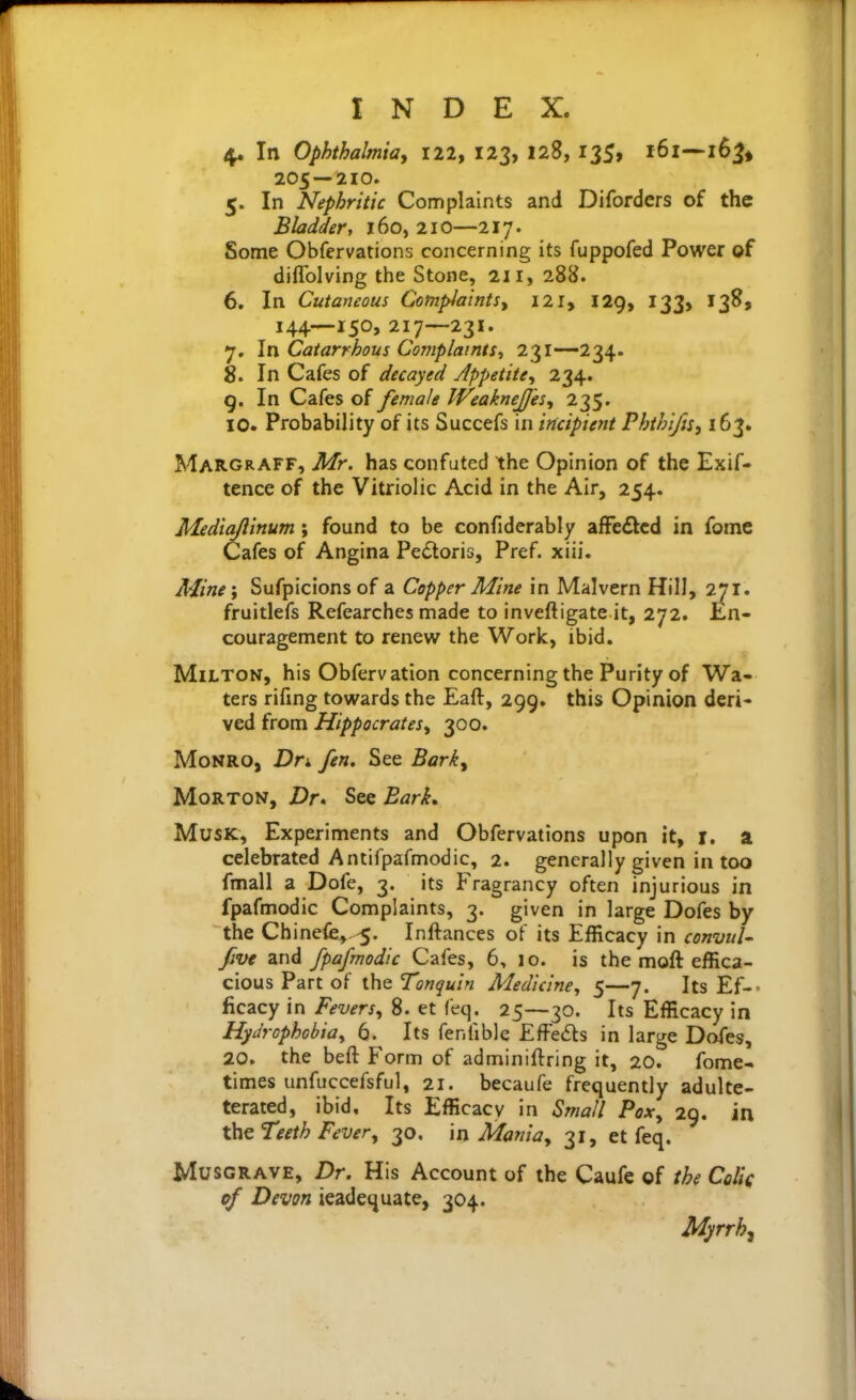 4. In Ophthalmioy illy 123, 128, 135, i6i~i6j> 205—210. 5. In Nephritic Complaints and Diforders of the Bladder, 160, 210—217. Some Obfervations concerning its fuppofed Power of diffolving the Stone, 211, 288. 6. In Cutaneous CotnplaintSy 121, 129, 133, 138, 144—150, 217—231. 7. In Catarrhous Complaints^ 231—234. 8. In Cafes of decayed Jppetite, 234. g. In Cafes of female IVeakneJJei^ 235. 10. Probability of its Succefs in incipient Phthi/u^ 163. Margraff, Mr. has confuted the Opinion of the Exif- tence of the Vitriolic Acid in the Air, 254. Mediajiinum ; found to be confiderably afFe£lcd in fome Cafes of Angina Pe<Storis, Pref. xiii. Mine'y Sufpicionsof a Copper Mine in Malvern Hill, 271. fruitlefs Refearches made to inveftigate it, 272. !En- couragement to renew the Work, ibid. Milton, his Obfervation concerning the Purity of Wa- ters rifmg towards the Eaft, 299. this Opinion deri- ved from Hippocratesy 300. Monro, Dr^. fen. See Barky Morton, Dr. See Bark, Musk, Experiments and Obfervations upon it, i. a celebrated Antifpafmodic, 2. generally given in too fmall a Dofe, 3. its Fragrancy often injurious in fpafmodic Complaints, 3. given in large Dofes by the Chinefe,.-5. Inftances of its Efficacy in convuU five and fpafmodic Cafes, 6, 10. is the moft effica- cious Part of the Tonquin Medicine^ 5—7. Its Ef-- ficacy in Feversy 8. et feq. 25—30. Its Efficacy in Hydrophcbioy 6. Its fenfible EfFedls in large Dofes, 20, the beft Form of adminiftring it, 20. fome- times unfuccefsful, 21. becaufe frequently adulte- terated, ibid. Its Efficacy in Small Pox^ 29. in the Teeth Fever, 30. in Mama, 31, et feq. MusGRAVE, Dr. His Account of the Caufe of the Colli of Devon ieadequate, 304. Myrrh^