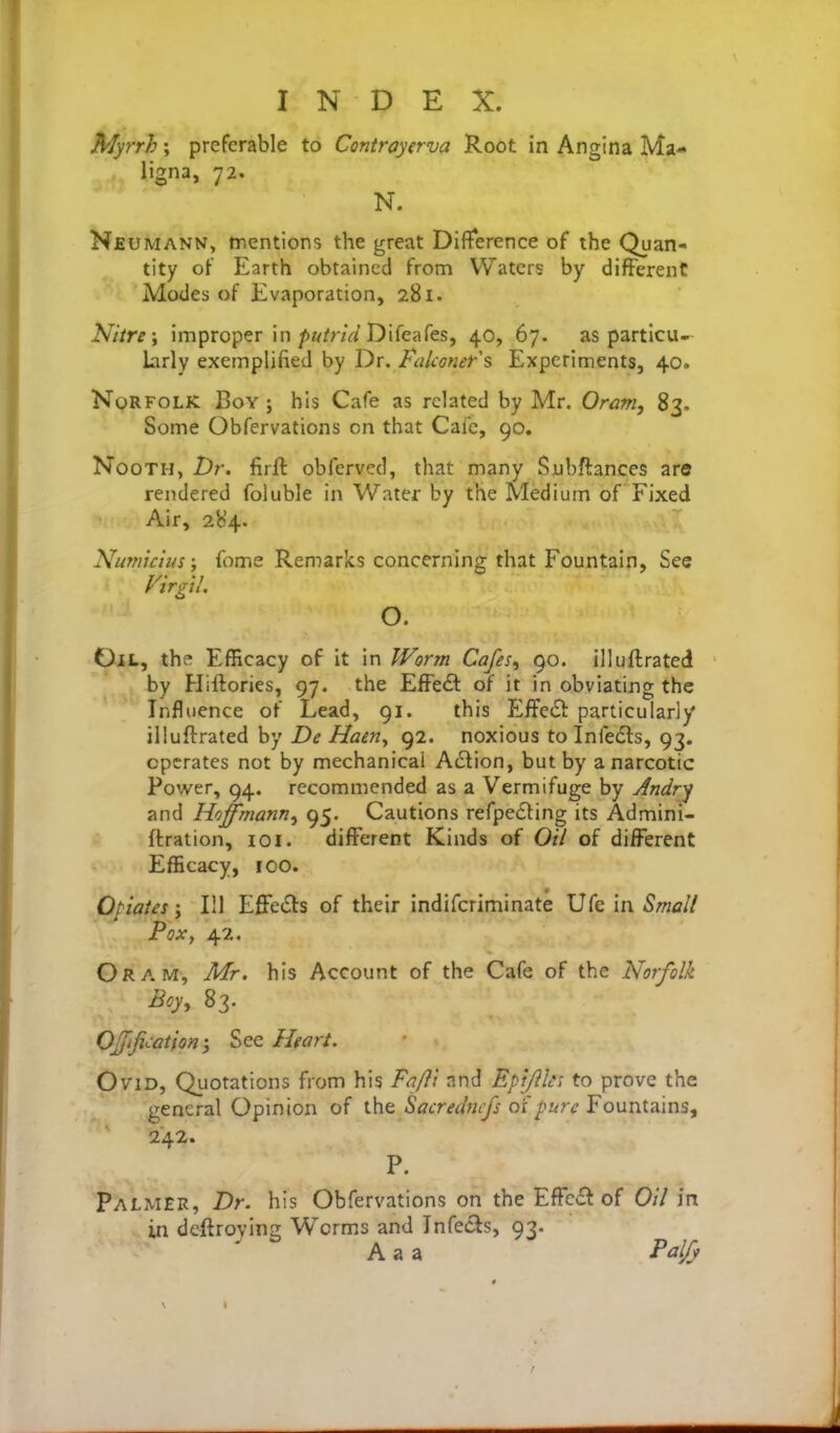 Myrrh; preferable to Contrayerva Root in Angina Ma- ligna, 72. N. Neumann, mentions the great Difference of the Quan- tity of Earth obtained from Waters by different Modes of Evaporation, 281. Nitre; improper in/)»/?-/V/Difeafes, 40, 67. as particu- larly exemplified by Dr. Falconers Experiments, 40. Norfolk Boy ; his Cafe as related by Mr. Oram, 83. Some Obfervations on that Cafe, 90. NooTH, Dr. firft obfervcd, that many Subftances are rendered foluble in Water by the Medium of Fixed Air, 284. Numictus; iiime Remarks concerning that Fountain, See Virgtl, O. Oil, the Efficacy of it in Worm Cafes, 90. illuflrated by Hiftories, 97. the EfFedl of it in obviating the Influence of Lead, 91. this Effedl: particularly illuftrated by De Haeriy 92. noxious to Infedls, 93. operates not by mechanical Action, but by a narcotic Power, 94. recommended as a Vermifuge by Andry and Hoffmann, 95. Cautions refpecting its Admini- (tration, loi. different Kinds of Oil of different Efficacy, 100. Opiates; 111 EffeiSts of their indifcriminate Ufe in Small Pox, 42. Oram, Mr. his Account of the Cafe of the Norfolk Boy, 83. Offifi<:ation', See Heart. Ovid, Quotations from his Faft'i and EpiJlUi to prove the general Opinion of the Sacredncfs oi pure Fountains, 242. P. Palmer, Dr. his Obfervations on the Efrc<£t of Oil in in deftroying Worms and Infedls, 93. A a a Paljy
