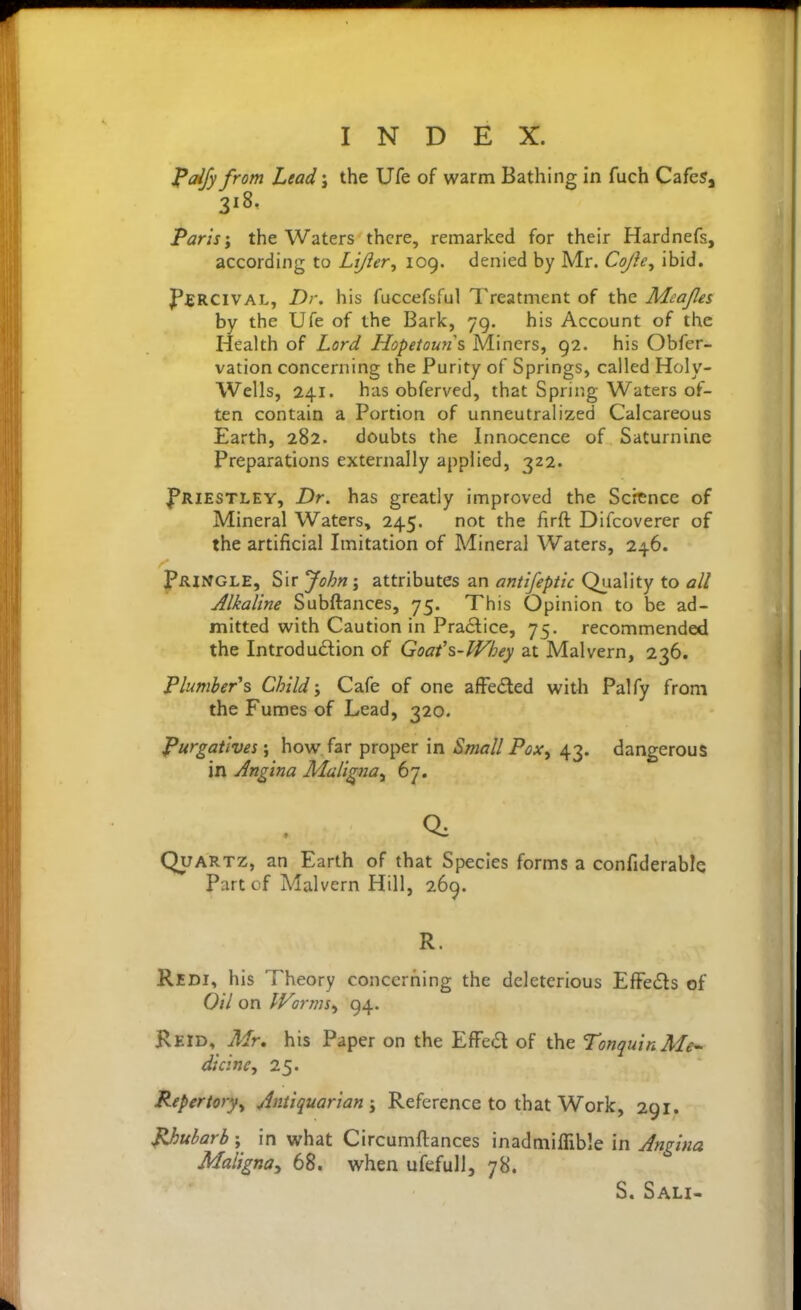 ^dfy from Lead j the Ufe of warm Bathing in fuch Cafes, 318. Paris'y the Waters there, remarked for their Hardnefs, according to Lijler^ 109. denied by Mr. Cojley ibid. J'fRClVAL, Dr, his fiiccefsful Treatment of the Meajles by the Ufe of the Bark, 79. his Account of the Health of Lord Hopetoun\ Miners, 92. his Obfer- vation concerning the Purity of Springs, called Holy- Wells, 241. has obferved, that Sprir.g Waters of- ten contain a Portion of unneutralized Calcareous Earth, 282. doubts the Innocence of Saturnine Preparations externally applied, 322. f^RiESTLEY, Dr. has greatly improved the Science of Mineral Waters, 245. not the firft Difcoverer of the artificial Imitation of Mineral Waters, 246. pRINGLE, Sir 'John\ attributes an anttfeptic Quality to all Alkaline Subftances, 75. This Opinion to be ad- mitted with Caution in Practice, 75. recommended the Introdudion of Goafs-Whey at Malvern, 236. Plumber^s Child; Cafe of one afFeded witli Palfy from the Fumes of Lead, 320. Purgatives', how far proper in Small Pox^ 43. dangerous in Angina Maligna^ 67. Quartz, an Earth of that Species forms a confiderablQ Part of Malvern Hill, 269. R. Redi, his Theory concerriing the deleterious EfFeds of Oil on Wormsy 94. Reid, Air, his Paper on the EfFed of the TonquinMe^ dicine, 25. Repertory^ Antiquarian ^ Reference to that Work, 291. JUjubarb; in what Circumftances inadmilTible in Angina Maligna^ 68. when ufefull, 78. S. Sali-