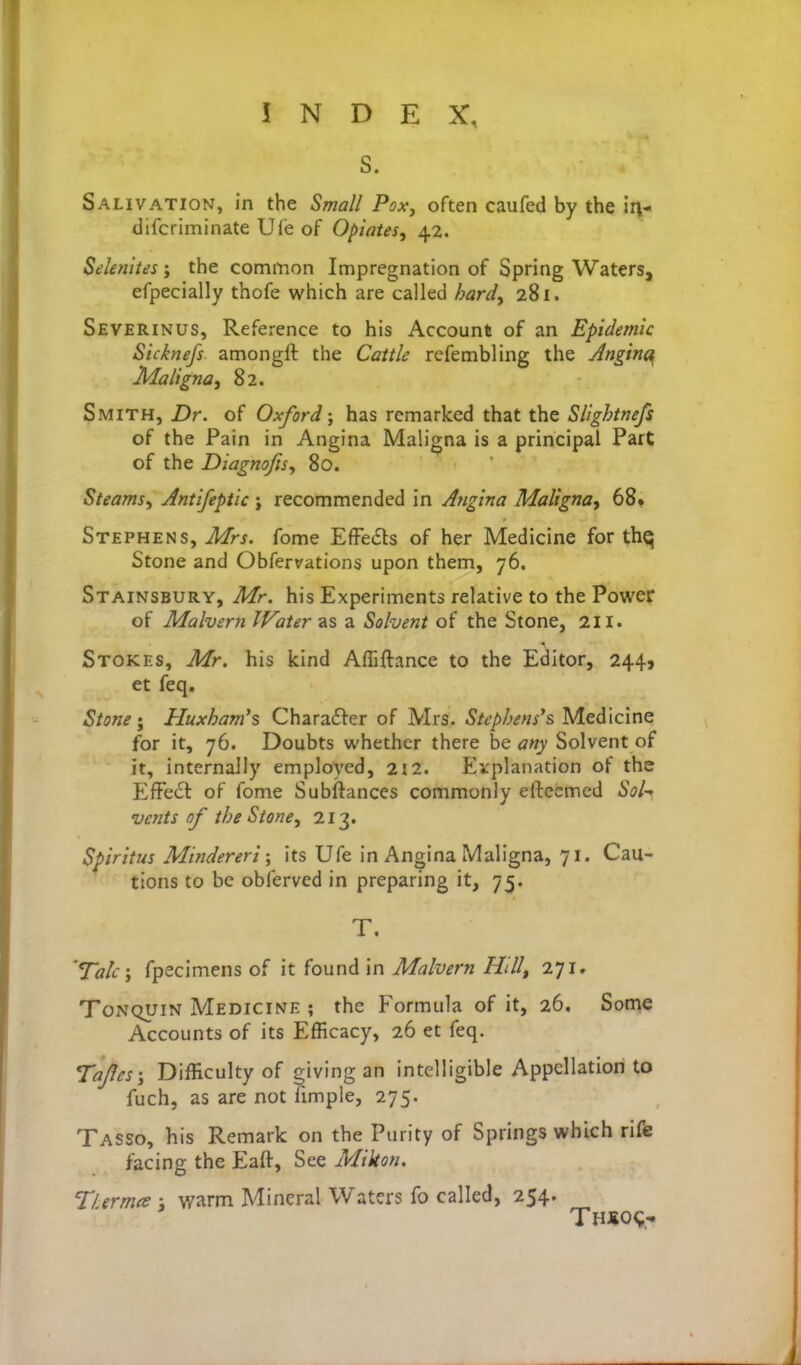 S. Salivation, in the Small Poxy often caufed by the in- difcriminate Uie of Opiates, 42. Selenites; the common Impregnation of Spring Waters, efpecially thofe which are called hard, 281. Severinus, Reference to his Account of an Epidemic Sicknefs amongft the Cattle rcfembling the Jnginc^ Maligna J 82. Smith, Dr. of Oxford; has remarked that the Slightnefs of the Pain in Angina Maligna is a principal Part of the Diagnofts^ 80. Steams, Antifeptic ; recommended in Angina Maligna, 68» Stephens, Mrs. fome Effe6ts of her Medicine for thq Stone and Obfervations upon them, 76. Stainsbury, Mr. his Experiments relative to the Power of Malvern Water as a Solvent of the Stone, 211. Stokes, Mr. his kind Afliftance to the Editor, 244, et feq. Stone; Huxham's Charafter of Mrs. Stephens's Medicine for it, 76. Doubts whether there be any Solvent of it, internally employed, 212. Explanation of ths Effect of fome Subftances commonly eftecmed Sol-, vents of theStone, 213. Spiritus Mindereri; its Ufe in Angina Maligna, 71. Cau- tions to be obferved in preparing it, 75. T. 'Talc; fpecimens of it found in Malvern Hill, 271. ToNQUiN Medicine ; the Formula of it, 26. Some Accounts of its Efficacy, 26 et feq. Tajles; Difficulty of giving an intelligible Appellation to fuch, as are not Imiple, 275. Tasso, his Remark on the Purity of Springs which rife facing the Eaft, See Mikon. Tl.ermce ; warm Mineral Waters fo called, 254.