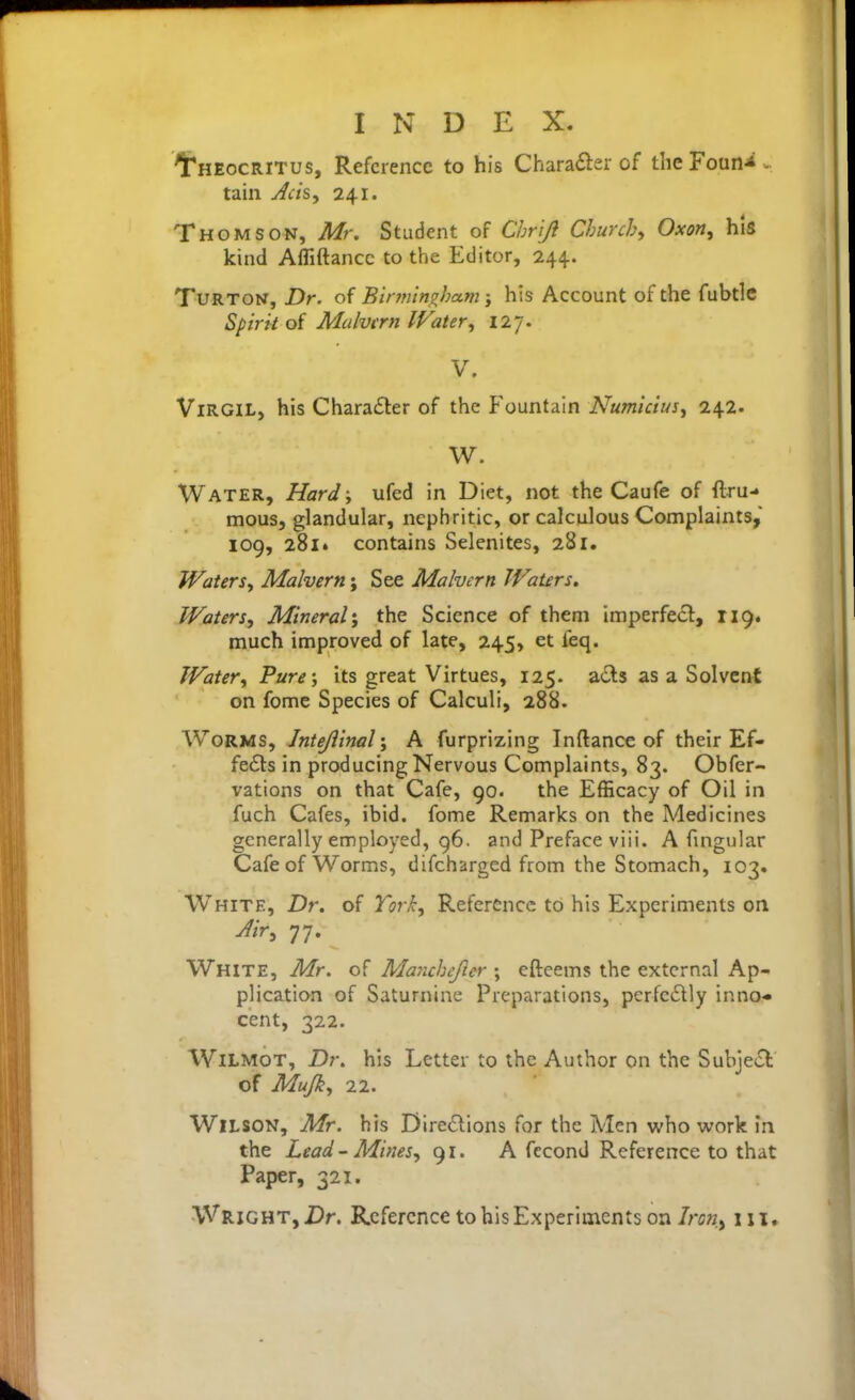 1r*HEocRiTus, Reference to his Chara£ler of the Foun-*- tain Jcis, 241. Thomson, Mr. Student of C/jriJi Churchy Oxon, his kind Afliftancc to the Editor, 244. TuRTON, Dr. of Bir?fiin^ham j his Account of the fubtle Spirit o( Malvcm IFater, 127. V. Virgil, his Charadler of the Fountain Numiciusy 242. W. Water, Hard-, ufed in Diet, not the Caufe of ftru- mous, glandular, nephritic, or calculous Complaints, 109, 28i» contains Selenites, 281. Waters^ Malvern; See Malvern Waters. Waters, Mineral', the Science of them imperfect, 119. much improved of late, 245, et ieq. Water, Pure-, its great Virtues, 125. acls as a Solvent on fome Species of Calculi, 288. Worms, Jntejiiml', A furprizing Inftance of their Ef- fedls in producing Nervous Complaints, 83. Obfer- vations on that Cafe, 90. the Efficacy of Oil in fuch Cafes, ibid, fome Remarks on the Medicines generally employed, 96. and Preface viii. A frngular Cafe of Worms, difcharged from the Stomach, 103. White, Dr. of Tori, Reference to his Experiments on Jir, 77. White, Mr. of Marichefter ; efteems the external Ap- plication of Saturnine Preparations, perfectly inno- cent, 322. WiLMOT, Dr. his Letter to the Author on the Subject of Mujk, 22. Wilson, Mr. his Directions for the Men vi^ho work in the Lead-Mines, 91. A fecond Reference to that Paper, 321. Wright, Dr. Reference to his Experiments on Iron,^ in.