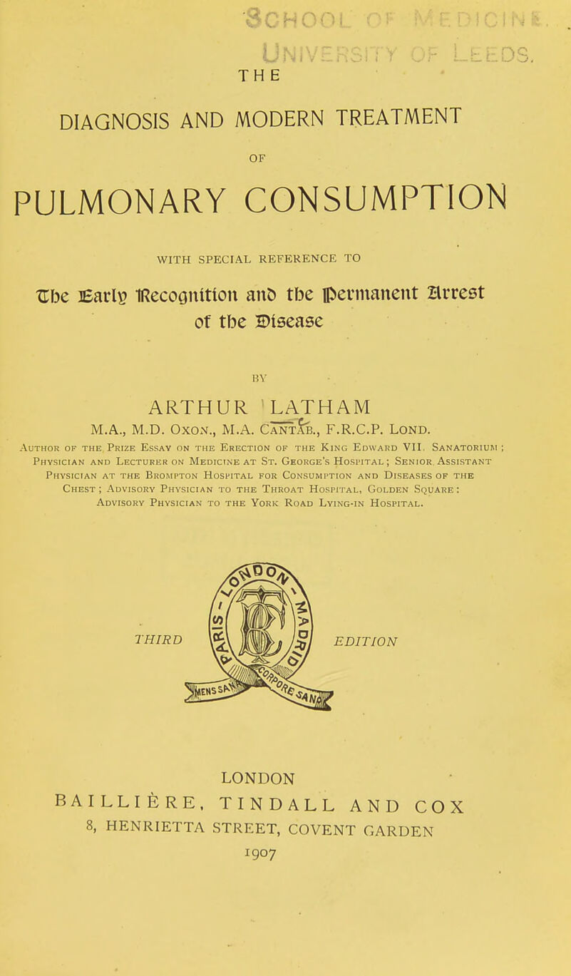 -'',■4 1 y . THE DIAGNOSIS AND MODERN TREATMENT OF PULMONARY CONSUMPTION WITH SPECIAL REFERENCE TO Ube ]Earl» IRecoGumou anC) tbe permanent Brrest of tbe disease HY ARTHUR LATHAM M.A., M.D. OxoN., M.A. CANrt}}., F.R.C.P. Lond. Author of the Prize Essay on the Erection of the King Edward VII, Sanatoriuhi ; Physician and Lecturer on Medicine at St. George's Hospital ; Senior Assistant Physician at the Brompton Hospital for Consumption and Diseases of the Chest ; Advisory Physician to the Throat Hospital, Golden Square : Advisory Physician to the York Road Lying-in Hospital. EDITION LONDON BAILLIERE. TINDALL AND COX 8, HENRIETTA STREET, COVENT GARDEN 1907