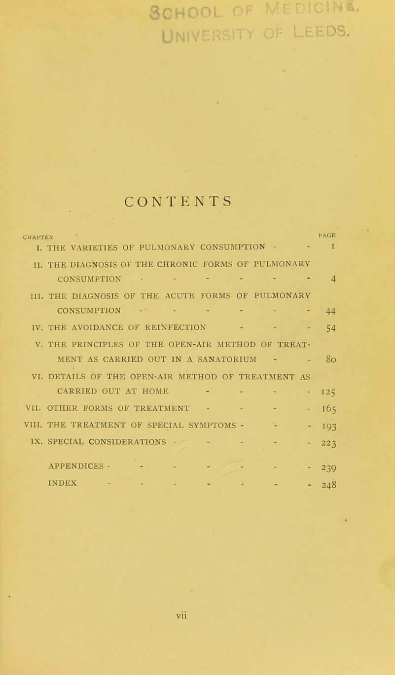 CONTENTS CHAl'TER HAGE I. THE VARIETIES OF PULMONARY CONSUMPTION - - I II. THE DIAGNOSIS OF THE CHRONIC FORMS OF PULMONARY CONSUMPTION 4 III. THE DIAGNOSIS OF THE ACUTE FORMS OF PULMONARY CONSUMPTION - - - - - - 44 IV. THE AVOIDANCE OF REINFECTION - - 54 V. THE PRINCIPLES OF THE OPEN-AIR METHOD OF TREAT- MENT AS CARRIED OUT IN A SANATORIUM - - 8o VI. DETAILS OF THE OPEN-AIR METHOD OF TREATMENT AS CARRIED OUT AT HOME - - - 125 VII. OTHER FORMS OF TREATMENT - - - - 165 VIII. THE TREATMENT OF SPECIAL SYMPTOMS - - - 193 IX. SPECIAL CONSIDERATIONS ----- 223 APPENDICES INDEX 239 248