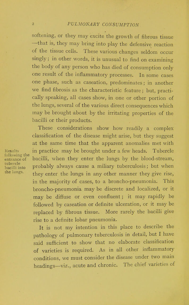 softening, or they may excite the growth of fibrous tissue —that is, they may bring into play the defensive reaction of the tissue cells. These various changes seldom occur singly; in other words, it is unusual to find on examining the body of any person who has died of consumption only one result of the inflammatory processes. In some cases one phase, such as caseation, predominates; in another we find fibrosis as the characteristic feature; but, practi- cally speaking, all cases show, in one or other portion of the lungs, several of the various direct consequences which may be brought about by the irritating properties of the bacilli or their products. These considerations show how readily a complex classification of the disease might arise, but they suggest at the same time that the apparent anomalies met with Results in practice may be brought under a few heads. Tubercle following the , , , , , entrance of bacilli, when they enter the lungs by the blood-stream, bacniffnto probably always cause a miliary tuberculosis; but when the kings. they enter the lungs in any other manner they give rise, in the majority of cases, to a broncho-pneumonia. This broncho-pneumonia may be discrete and localized, or it may be diffuse or even confluent; it may rapidly be followed by caseation or definite ulceration, or it may be replaced by fibrous tissue. More rarely the bacilli give rise to a definite lobar pneumonia. It is not my intention in this place to describe the pathology of pulmonary tuberculosis in detail, but I have said sufiicient to show that no elaborate classification of varieties is required. As in all other inflammatory conditions, we must consider the disease under two main headings—viz., acute and chronic. The chief varieties of