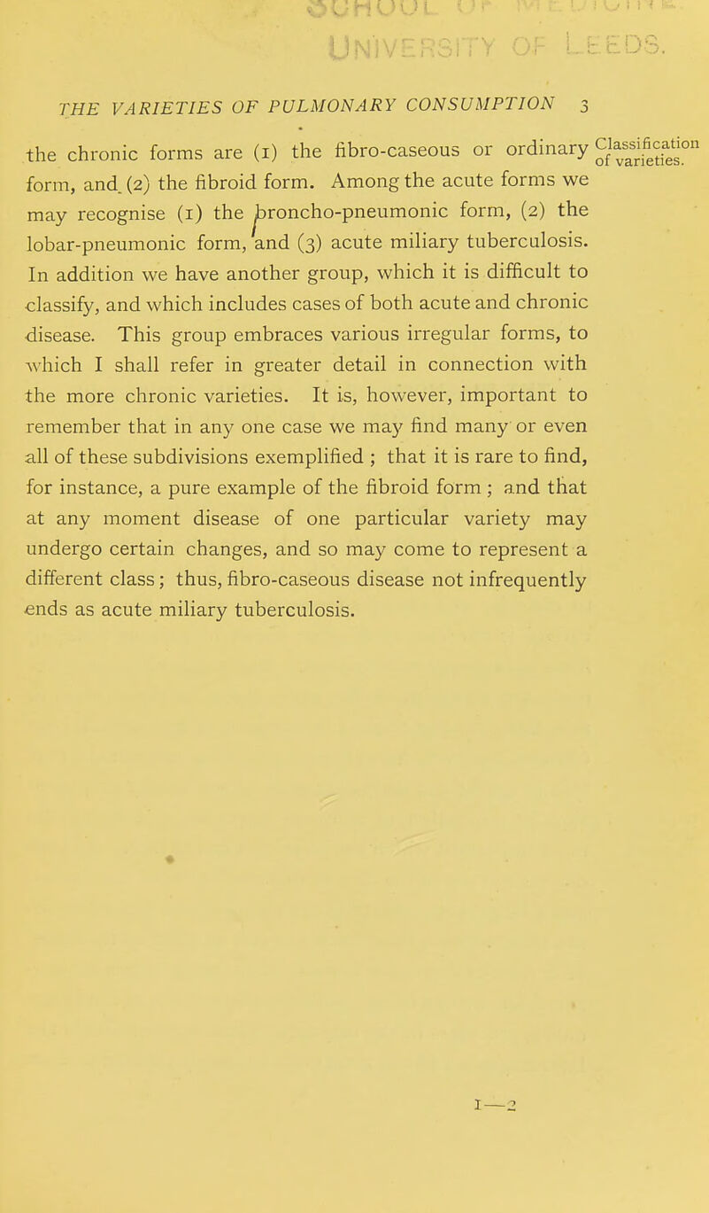Univ: b. t-DS. THE VARIETIES OF PULMONARY CONSUMPTION 3 the chronic forms are (i) the fibro-caseous or ordinary g^'^;f^^?'^° form, and (2) the fibroid form. Among the acute forms we may recognise (i) the ^roncho-pneumonic form, (2) the lobar-pneumonic form, and (3) acute miliary tuberculosis. In addition we have another group, which it is difficult to classify, and which includes cases of both acute and chronic disease. This group embraces various irregular forms, to Avhich I shall refer in greater detail in connection with the more chronic varieties. It is, however, important to remember that in any one case we may find many or even all of these subdivisions exemplified ; that it is rare to find, for instance, a pure example of the fibroid form ; and that at any moment disease of one particular variety may undergo certain changes, and so may come to represent a different class; thus, fibro-caseous disease not infrequently ends as acute miliary tuberculosis. I—2