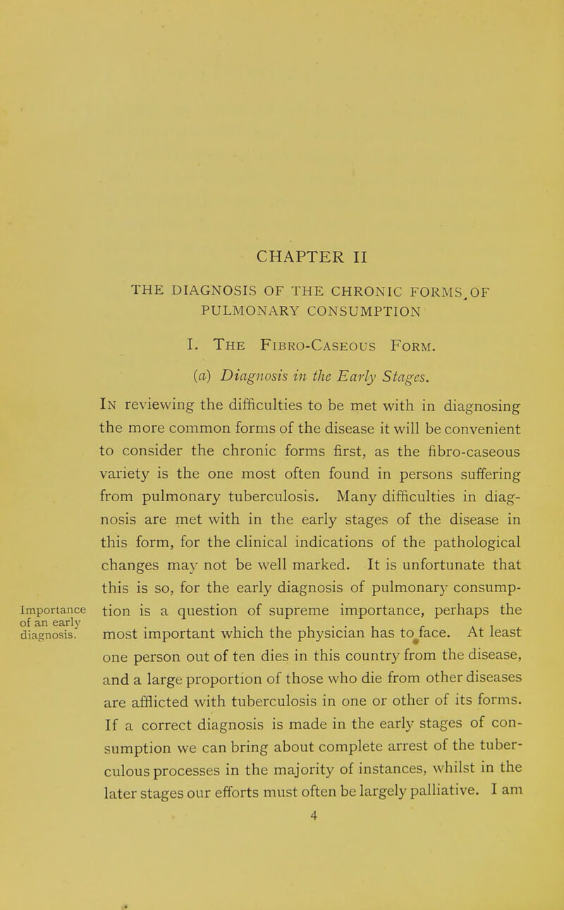 CHAPTER II THE DIAGNOSIS OF THE CHRONIC FORMS^OF PULMONARY CONSUMPTION I. The Fibro-Caseous Form. (a) Diagnosis in the Early Stages. In reviewing the difficulties to be met with in diagnosing the more common forms of the disease it will be convenient to consider the chronic forms first, as the fibro-caseous variety is the one most often found in persons suffering from pulmonary tuberculosis. Many difficulties in diag- nosis are met with in the early stages of the disease in this form, for the clinical indications of the pathological changes may not be well marked. It is unfortunate that this is so, for the early diagnosis of pulmonary consump- importance tion is a question of supreme importance, perhaps the of an early . ^ a i diagnosis. most important which the physician has to^iace. At least one person out of ten dies in this country from the disease, and a large proportion of those who die from other diseases are afflicted with tuberculosis in one or other of its forms. If a correct diagnosis is made in the early stages of con- sumption we can bring about complete arrest of the tuber- culous processes in the majority of instances, whilst in the later stages our efforts must often be largely palliative. I am