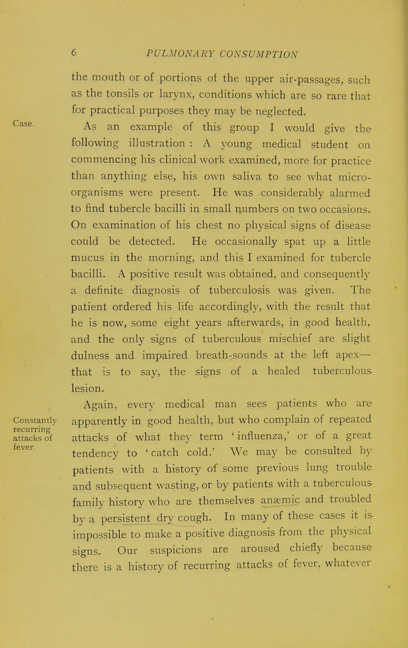 Case. the mouth or of portions of the upper air-passages, such as the tonsils or lar3'nx, conditions which are so rare that for practical purposes they may be neglected. As an example of this group I would give the following illustration : A young medical student on commencing his clinical work examined, more for practice than anything else, his own saliva to see what micro- organisms were present. He was considerably alarmed to find tubercle bacilli in small numbers on two occasions. On examination of his chest no physical signs of disease could be detected. He occasionally spat up a little mucus in the morning, and this I examined for tubercle bacilli. A positive result was obtained, and consequently a definite diagnosis of tuberculosis was given. The patient ordered his life accordingly, with the result that he is now, some eight years afterwards, in good health, and the only signs of tuberculous mischief are slight dulness and impaired breath-sounds at the left apex— that is to say, the signs of a healed tviberculous lesion. Again, every medical man sees patients who are Constantly apparently in good health, but who complain of repeated recurring • n < r attacks of attacks of what they term influenza, or ot a great tendency to 'catch cold.' We may be consulted by patients with a history of some previous lung trouble and subsequent wasting, or by patients with a tuberculous family history who are themselves anaemic and troubled by a persistent dry cough. In many of these cases it is impossible to make a positive diagnosis from the physical signs. Our suspicions are aroused chiefly because there is a history of recurring attacks of fever, whatever