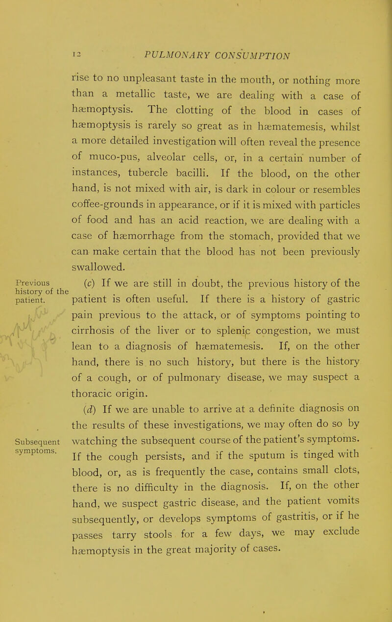 rise to no unpleasant taste in the mouth, or nothing more th an a metallic taste, we are dealing with a case of haemoptysis. The clotting of the blood in cases of haemoptysis is rarely so great as in hasmatemesis, whilst a more detailed investigation will often reveal the presence of muco-pus, alveolar cells, or, in a certain number of instances, tubercle bacilli. If the blood, on the other hand, is not mixed with air, is dark in colour or resembles coffee-grounds in appearance, or if it is mixed with particles of food and has an acid reaction, we are dealing with a case of haemorrhage from the stomach, provided that we can make certain that the blood has not been previously swallowed. Previous (c) If we are still in doubt, the previous history of the history of the . . . patient. patient IS often useful. If there is a history of gastric pain previous to the attack, or of symptoms pointing to cirrhosis of the liver or to splenip congestion, we must lean to a diagnosis of haematemesis. If, on the other hand, there is no such history, but there is the history of a cough, or of pulmonary disease, we may suspect a thoracic origin. (d) If we are unable to arrive at a definite diagnosis on the results of these investigations, we may often do so by Subsequent watching the subsequent course of the patient's symptoms. If the cough persists, and if the sputum is tinged with blood, or, as is frequently the case, contains small clots, there is no difficulty in the diagnosis. If, on the other hand, we suspect gastric disease, and the patient vomits subsequently, or develops symptoms of gastritis, or if he passes tarry stools for a few days, we may exclude haemoptysis in the great majority of cases. symptoms.