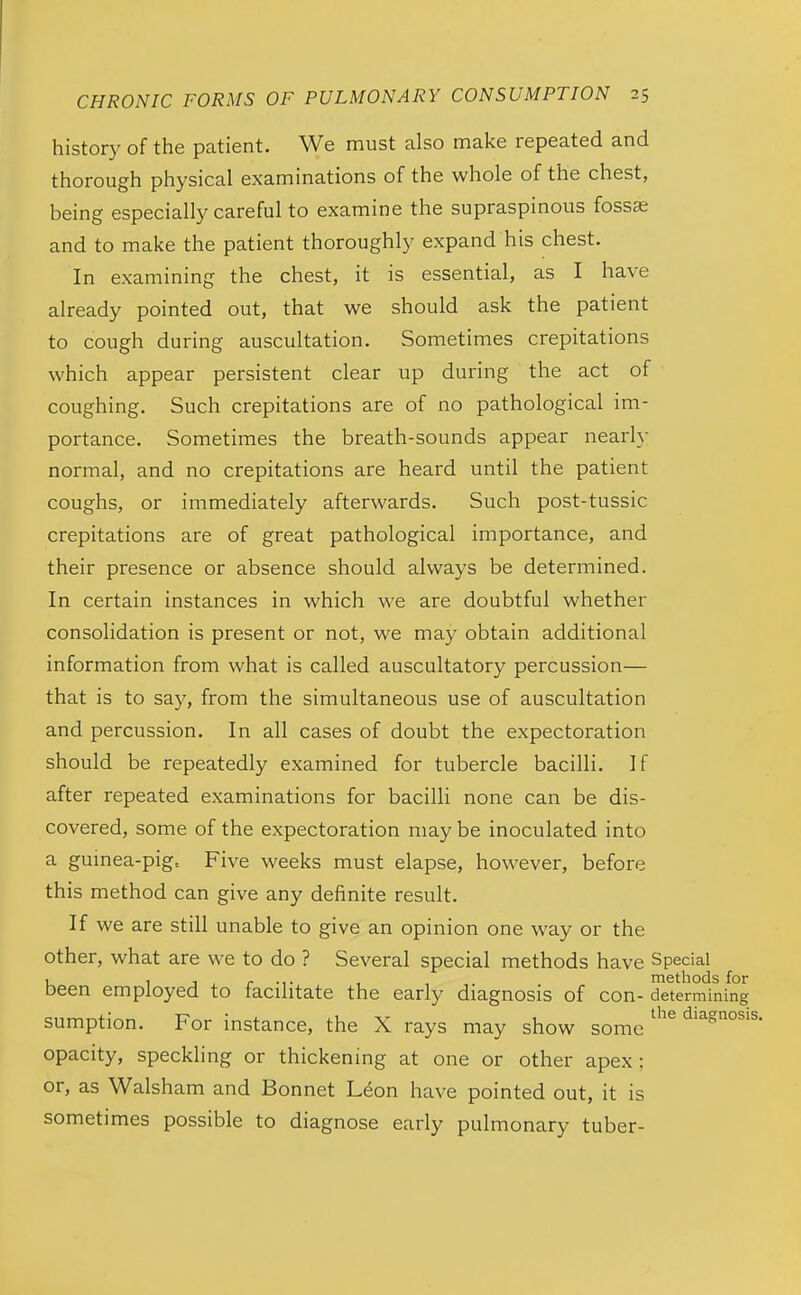 history of the patient. We must also make repeated and thorough physical examinations of the whole of the chest, being especially careful to examine the supraspinous fossae and to make the patient thoroughly expand his chest. In examining the chest, it is essential, as I have already pointed out, that we should ask the patient to cough during auscultation. Sometimes crepitations which appear persistent clear up during the act of coughing. Such crepitations are of no pathological im- portance. Sometimes the breath-sounds appear nearly normal, and no crepitations are heard until the patient coughs, or immediately afterwards. Such post-tussic crepitations are of great pathological importance, and their presence or absence should always be determined. In certain instances in which we are doubtful whether consolidation is present or not, we may obtain additional information from what is called auscultatory percussion— that is to say, from the simultaneous use of auscultation and percussion. In all cases of doubt the expectoration should be repeatedly examined for tubercle bacilli. If after repeated examinations for bacilli none can be dis- covered, some of the expectoration may be inoculated into a guinea-pig. Five weeks must elapse, however, before this method can give any definite result. If we are still unable to give an opinion one way or the other, what are we to do ? Several special methods have Special u 1 J J r •!• , t . methods for been employed to facilitate the early diagnosis of con- determining sumption. For instance, the X rays may show some '''^ opacity, speckling or thickening at one or other apex; or, as Walsham and Bonnet Leon have pointed out, it is sometimes possible to diagnose early pulmonary tuber-