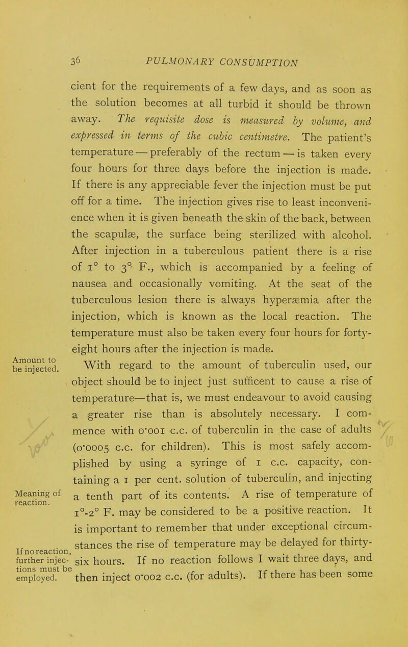 cient for the requirements of a few days, and as soon as the solution becomes at all turbid it should be thrown away. The requisite dose is measured by volume, and expressed in terms of the cubic centimetre. The patient's temperature — preferably of the rectum —is taken every four hours for three days before the injection is made. If there is any appreciable fever the injection must be put off for a time. The injection gives rise to least inconveni- ence when it is given beneath the skin of the back, between the scapulae, the surface being sterilized with alcohol. After injection in a tuberculous patient there is a rise of 1° to 3° F., which is accompanied by a feeling of nausea and occasionally vomiting. At the seat of the tuberculous lesion there is always hyperaemia after the injection, which is known as the local reaction. The temperature must also be taken every four hours for fort}'- eight hours after the injection is made. With regard to the amount of tuberculin used, our object should be to inject just sufficent to cause a rise of temperature—that is, we must endeavour to avoid causing a greater rise than is absolutely necessary. I com- mence with 0*001 c.c. of tuberculin in the case of adults (0*0005 c.c. for children). This is most safely accom- plished by using a syringe of i c.c. capacity, con- taining a I per cent, solution of tuberculin, and injecting a tenth part of its contents. A rise of temperature of i°-2° F. may be considered to be a positive reaction. It is important to remember that under exceptional circum- stances the rise of temperature may be delayed for thirty- If no reaction, • 1 j j further injec- six hours. If no reaction follows I wait three days, and tions must be n ■, ^ x r .^ iu employed. then inject 0*002 c.c. (for adults). If there has been some Amount to be injected. Meaning of reaction.