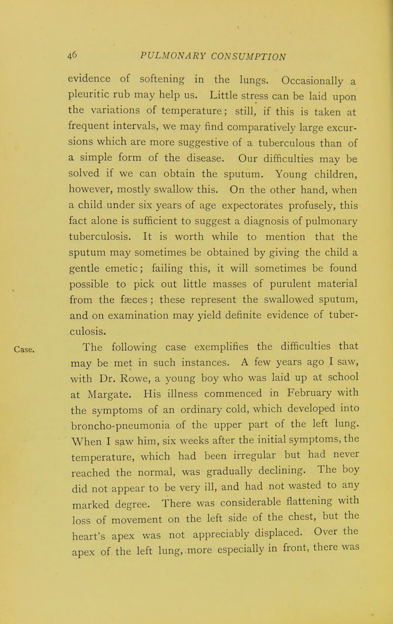 evidence of softening in the lungs. Occasionally a pleuritic rub may help us. Little stress can be laid upon the variations of temperature; still, if this is taken at frequent intervals, we may find comparatively large excur- sions which are more suggestive of a tuberculous than of a simple form of the disease. Our difficulties may be solved if we can obtain the sputum. Young children, however, mostly swallow this. On the other hand, when a child under six years of age expectorates profusely, this fact alone is sufficient to suggest a diagnosis of pulmonary tuberculosis. It is worth while to mention that the sputum may sometimes be obtained by giving the child a gentle emetic; failing this, it will sometimes be found possible to pick out little masses of purulent material from the fasces ; these represent the swallowed sputum, and on examination may yield definite evidence of tuber- culosis. The following case exemplifies the difficulties that may be met in such instances. A few years ago I saw, with Dr. Rowe, a young boy who was laid up at school at Margate. His illness commenced in February with the symptoms of an ordinary cold, which developed into broncho-pneumonia of the upper part of the left lung. When I saw him, six weeks after the initial symptoms, the temperature, which had been irregular but had never reached the normal, was gradually declining. The boy did not appear to be very ill, and had not wasted to any marked degree. There was considerable flattening with loss of movement on the left side of the chest, but the heart's apex was not appreciably displaced. Over the apex of the left lung, more especially in front, there was