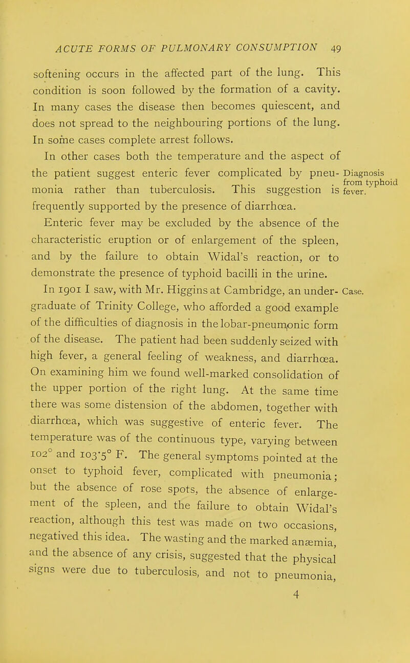 softening occurs in the affected part of the lung. This condition is soon followed b}^ the formation of a cavity. In many cases the disease then becomes quiescent, and does not spread to the neighbouring portions of the lung. In some cases complete arrest follows. In other cases both the temperature and the aspect of the patient suggest enteric fever complicated by pneu- Diagnosis . . from typhoid monia rather than tuberculosis. This suggestion is fever, frequently supported by the presence of diarrhoea. Enteric fever may be excluded by the absence of the characteristic eruption or of enlargement of the spleen, and by the failure to obtain Widal's reaction, or to demonstrate the presence of typhoid bacilli in the urine. In igoi I saw, with Mr. Higgins at Cambridge, an under- Case, graduate of Trinity College, who afforded a good example of the difficulties of diagnosis in the lobar-pneumpnic form of the disease. The patient had been suddenly seized with high fever, a general feeling of weakness, and diarrhoea. On examining him we found well-marked consolidation of the upper portion of the right lung. At the same time there was some distension of the abdomen, together with diarrhoea, which was suggestive of enteric fever. The temperature was of the continuous type, varying between 102° and 103-5° F. The general symptoms pointed at the onset to typhoid fever, complicated with pneumonia; but the absence of rose spots, the absence of enlarge- ment of the spleen, and the failure to obtain Widal's reaction, although this test was made on two occasions, negatived this idea. The wasting and the marked anjemia,' and the absence of any crisis, suggested that the physical signs were due to tuberculosis, and not to pneumonia, 4