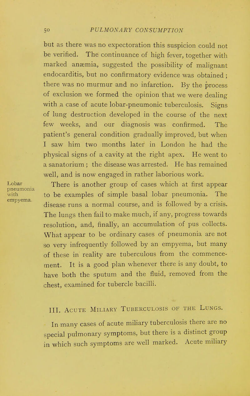 Lobar pneumonia with empyema. but as there was no expectoration this suspicion could not be verified. The continuance of high fever, together with marked anaemia, suggested the possibility of malignant endocarditis, but no confirmatory evidence was obtained; there was no murmur and no infarction. By the process of exclusion we formed the opinion that we were dealing with ,a case of acute lobar-pneumonic tuberculosis. Signs of lung destruction developed in the course of the next few weeks, and our diagnosis was confirmed. The patient's general condition gradually improved, but when I saw him two months later in London he had the physical signs of a cavity at the right apex. He went to a sanatorium ; the disease was arrested. He has remained well, and is now engaged in rather laborious work. There is another group of cases which at first appear to be examples of simple basal lobar pneumonia. The disease runs a normal course, and is followed hy a crisis. The lungs then fail to make much, if any, progress towards resolution, and, finally, an accumulation of pus collects. What appear to be ordinary cases of pneumonia are not so very infrequently followed by an empyema, but many of these in reahty are tuberculous from the commence- ment. It is a good plan whenever there is any doubt, to have both the sputum and the fluid, removed from the chest, examined for tubercle bacilli. HI. Acute Miliary Tuberculosis of the Lungs. In many cases of acute miliary tuberculosis there are no special pulmonary symptoms, but there is a distinct group in which such symptoms are well marked. Acute miliary