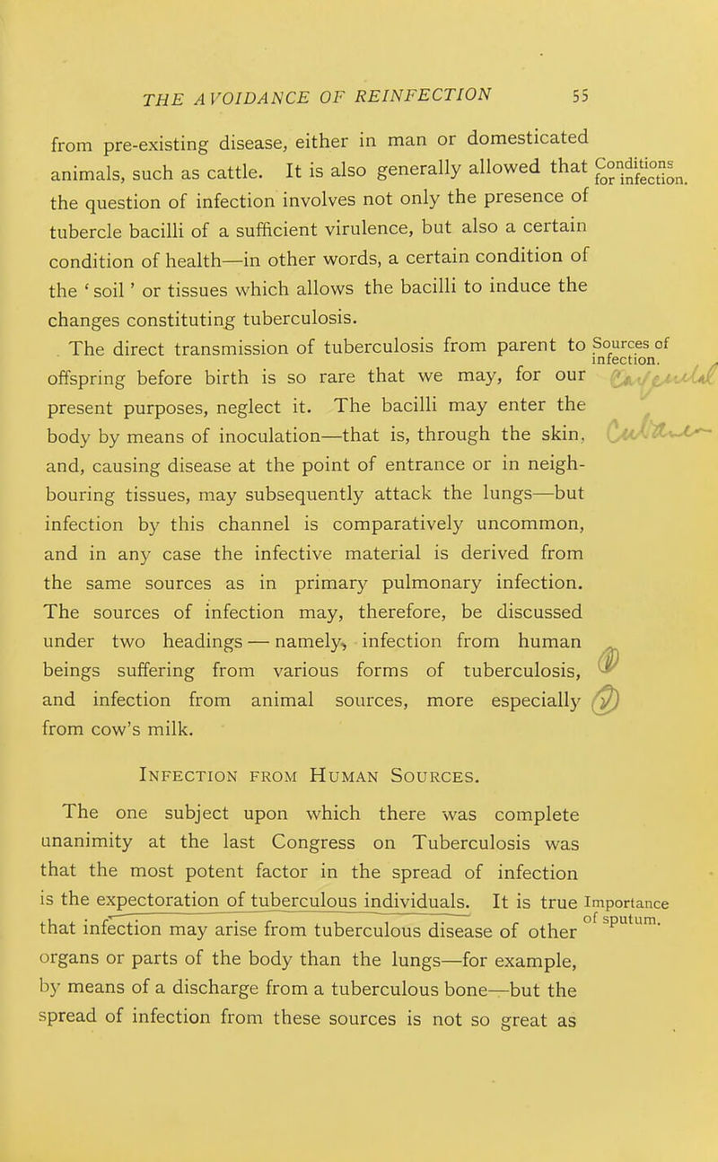 from pre-existing disease, either in man or domesticated animals, such as cattle. It is also generally allowed that Condgons^_ the question of infection involves not only the presence of tubercle bacilli of a sufficient virulence, but also a certain condition of health—in other words, a certain condition of the ' soil' or tissues which allows the bacilli to induce the changes constituting tuberculosis. The direct transmission of tuberculosis from parent to Sources of infection. . offspring before birth is so rare that we may, for our (^.,^uUK present purposes, neglect it. The bacilli may enter the body by means of inoculation—that is, through the skin, and, causing disease at the point of entrance or in neigh- bouring tissues, may subsequently attack the lungs—but infection by this channel is comparatively uncommon, and in any case the infective material is derived from the same sources as in primary pulmonary infection. The sources of infection may, therefore, be discussed under two headings — namely^ infection from human beings suffering from various forms of tuberculosis, and infection from animal sources, more especially from cow's milk. Infection from Human Sources. The one subject upon which there was complete unanimity at the last Congress on Tuberculosis was that the most potent factor in the spread of infection is the expectoration of tuberculous individuals. It is true importance that infection may arise from tuberculous disease of other ° ^P^*^™- organs or parts of the body than the lungs—for example, by means of a discharge from a tuberculous bone—but the spread of infection from these sources is not so great as