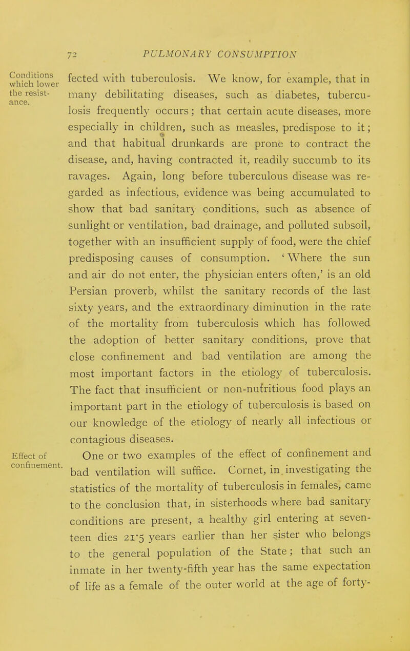 ance. which'lower ^^^^^^ ^^i^^^ tuberculosis. We know, for example, that in the resist- many debilitating diseases, such as diabetes, tubercu- losis frequentl}- occurs; that certain acute diseases, more especially in children, such as measles, predispose to it; and that habitual drunkards are prone to contract the disease, and, having contracted it, readily succumb to its ravages. Again, long before tuberculous disease was re- garded as infectious, evidence was being accumulated to show that bad sanitary conditions, such as absence of sunlight or ventilation, bad drainage, and polluted subsoil, together with an insufficient supply of food, were the chief predisposing causes of consumption. ' Where the sun and air do not enter, the physician enters often,' is an old Persian proverb, whilst the sanitary records of the last sixty years, and the extraordinary diminution in the rate of the mortality from tuberculosis which has followed the adoption of better sanitary conditions, prove that close confinement and bad ventilation are among the most important factors in the etiology of tuberculosis. The fact that insufBcient or non-nufritious food plays an important part in the etiology of tuberculosis is based on our knowledge of the etiology of nearly all infectious or contagious diseases. Effect of One or two examples of the effect of confinement and bad ventilation will suffice. Cornet, in.investigating the statistics of the mortality of tuberculosis in females, came to the conclusion that, in sisterhoods where bad sanitary conditions are present, a healthy girl entering at seven- teen dies 21-5 years earlier than her sister who belongs to the general population of the State; that such an inmate in her twenty-fifth year has the same expectation of life as a female of the outer world at the age of forty- confinement.