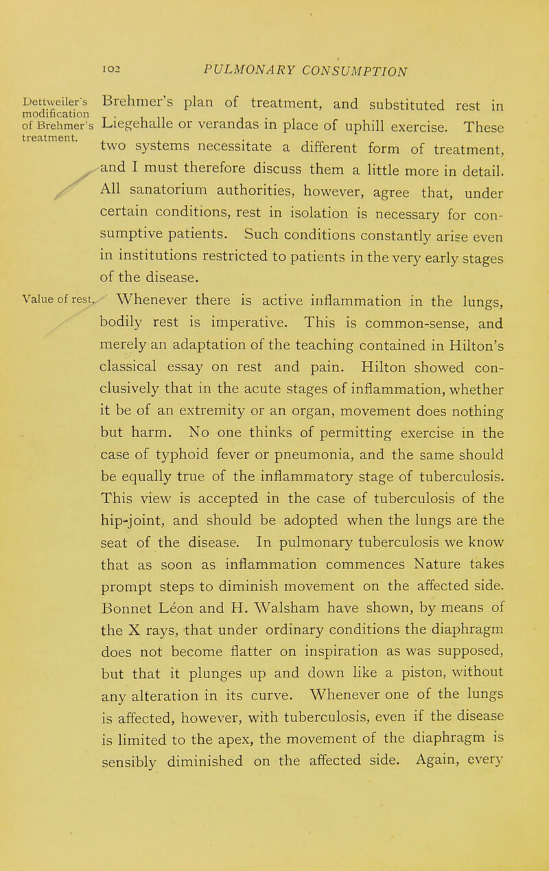 Dettweilers Brehmer's plan of treatment, and substituted rest in modification . ,11 of Brehmer's JLiegehalle or verandas in place of uphill exercise. These treatment. , , . two systems necessitate a different form of treatment, Xand I must therefore discuss them a little more in detail. All sanatorium authorities, however, agree that, under certain conditions, rest in isolation is necessary for con- sumptive patients. Such conditions constantly arise even in institutions restricted to patients in the very early stages of the disease. Value of rest. Whenever there is active inflammation in the lungs, bodily rest is imperative. This is common-sense, and merely an adaptation of the teaching contained in Hilton's classical essay on rest and pain. Hilton showed con- clusively that in the acute stages of inflammation, whether it be of an extremity or an organ, movement does nothing but harm. No one thinks of permitting exercise in the case of typhoid fever or pneumonia, and the same should be equally true of the inflammatory stage of tuberculosis. This view is accepted in the case of tuberculosis of the hip-joint, and should be adopted when the lungs are the seat of the disease. In pulmonary tuberculosis we know that as soon as inflammation commences Nature takes prompt steps to diminish movement on the affected side. Bonnet Leon and H. Walsham have shown, by means of the X rays, that under ordinary conditions the diaphragm does not become flatter on inspiration as was supposed, but that it plunges up and down like a piston, without any alteration in its curve. Whenever one of the lungs is affected, however, with tuberculosis, even if the disease is limited to the apex, the movement of the diaphragm is sensibly diminished on the affected side. Again, every